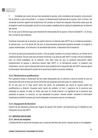 Generalitat de Catalunya
Departament d’Educació
Escola Ernest Lluch
83
NORMES D’ORGANITZACIÓ I FUNCIONAMENT DE CENTRE
● Contestar per escrit als que han presentat la queixa, amb constància de recepció, comunicant-
los la solució a què s’ha arribat o , si escau, la desestimació motivada de la queixa. Com a mínim, cal
contestar al primer signant de la denúncia i fer constar en l’escrit de resposta informació sobre quin és
el següent nivell al qual poden acudir si no es queden satisfets per la resolució adoptada per la direcció
del centre.
En el cas que la direcció sigui part directament interessada de la queixa, s’haurà d’abstenir i, en el seu
lloc, ho farà el cap d’estudis.
Conclosa l’actuació de la direcció, es podrà informar la direcció dels SSTT de la incidència produïda i
la solució que se li ha donat. En tot cas, la documentació generada quedarà arxivada, en original o
còpies autenticades, a la direcció o la secretaria del centre, a disposició de la Inspecció.
Un escrit de denúncia presentat al centre, s’ha de poder resoldre en primera instància, en l’àmbit de la
institució escolar. És per això que el tràmit d’informar a la direcció dels SSTT només s’ha de considerar
com un tràmit potestatiu de la direcció. Una altra cosa és que la persona denunciant reiteri
posteriorment la queixa o denúncia davant dels SSTT o, si formalment escau, hi presenti una
reclamació, cas en què la direcció del centre serà posteriorment requerida des del SSTT perquè aporti
la informació i documentació a partir de la qual havia resolt en primera instància.
5.2.2. Reclamacions qualificacions
Per qualsevol dubte o reclamació de les notes obtingudes per un alumne o alumna durant el curs es
demanarà cita amb el tutor per tal de comentar els aspectes amb els quals no s’està d’acord.
En el cas que no hi hagi acord entre les parts, es presentarà per escrit la queixa sobre les
qualificacions a direcció. Aquesta carta haurà de contenir, el nom i cognoms de la persona que
interposa la queixa, la data, el motiu pel qual no s’està d’acord i la signatura de la persona que
presenta la queixa. La direcció, un cop estudiada la queixa i havent recollit i estudiat la informació
necessària resoldrà la queixa per escrit adreçada a la persona que la va interposar.
5.2.3. Impugnació de decisions
Davant de les decisions preses per òrgans de govern del centre i pel personal que hi treballa es pot
interposar recurs als SSTT.
5.3. SERVEIS ESCOLARS
5.3.1. Servei de menjador
L’escola ofereix el servei de menjador per a totes les famílies del centre. Aquest servei no és obligatori.
 