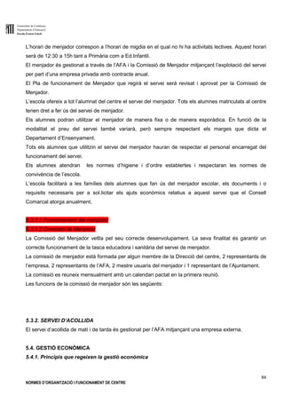Generalitat de Catalunya
Departament d’Educació
Escola Ernest Lluch
84
NORMES D’ORGANITZACIÓ I FUNCIONAMENT DE CENTRE
L’horari de menjador correspon a l’horari de migdia en el qual no hi ha activitats lectives. Aquest horari
serà de 12:30 a 15h tant a Primària com a Ed.Infantil.
El menjador és gestionat a través de l’AFA i la Comissió de Menjador mitjançant l’explotació del servei
per part d’una empresa privada amb contracte anual.
El Pla de funcionament de Menjador que regirà el servei serà revisat i aprovat per la Comissió de
Menjador.
L’escola ofereix a tot l’alumnat del centre el servei del menjador. Tots els alumnes matriculats al centre
tenen dret a fer ús del servei de menjador.
Els alumnes podran utilitzar el menjador de manera fixa o de manera esporàdica. En funció de la
modalitat el preu del servei també variarà, però sempre respectant els marges que dicta el
Departament d’Ensenyament.
Tots els alumnes que utilitzin el servei del menjador hauran de respectar el personal encarregat del
funcionament del servei.
Els alumnes atendran les normes d’higiene i d’ordre establertes i respectaran les normes de
convivència de l’escola.
L’escola facilitarà a les famílies dels alumnes que fan ús del menjador escolar, els documents i o
requisits necessaris per a sol.licitar els ajuts econòmics relatius a aquest servei que el Consell
Comarcal atorga anualment.
5.3.1.1.Funcionament del menjador
5.3.1.2.Comissió de Menjador
La Comissió del Menjador vetlla pel seu correcte desenvolupament. La seva finalitat és garantir un
correcte funcionament de la tasca educadora i sanitària del servei de menjador.
La comissió de menjador està formada per algun membre de la Direcció del centre, 2 representants de
l’empresa, 2 representants de l’AFA, 2 mestre usuaris del menjador i 1 representant de l’Ajuntament.
La comissió es reuneix mensualment amb un calendari pactat en la primera reunió.
Les funcions de la comissió de menjador són les següents:
5.3.2. SERVEI D’ACOLLIDA
El servei d’acollida de matí i de tarda és gestionat per l’AFA mitjançant una empresa externa.
5.4. GESTIÓ ECONÒMICA
5.4.1. Principis que regeixen la gestió econòmica
 
