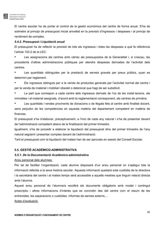 Generalitat de Catalunya
Departament d’Educació
Escola Ernest Lluch
85
NORMES D’ORGANITZACIÓ I FUNCIONAMENT DE CENTRE
El centre escolar ha de portar el control de la gestió econòmica del centre de forma anual. S’ha de
sotmetre al principi de pressupost inicial anivellat en la previsió d’ingressos i despeses i al principi de
rendiment de comptes.
5.4.2. Pressupost i Liquidació anual
El pressupost ha de reflectir la previsió de tots els ingressos i totes les despeses a què fa referència
l’article 103.2 de la LEC:
● Les assignacions als centres amb càrrec als pressupostos de la Generalitat i, si s’escau, les
procedents d’altres administracions públiques per atendre despeses derivades de l’activitat dels
centres.
● Les quantitats obtingudes per la prestació de serveis gravats per preus públics, quan es
determini per reglament.
● Els ingressos obtinguts per a la venda de productes generats per l’activitat normal del centre i
per la venda de material i mobiliari obsolet o deteriorat que hagi de ser substituït.
● La part que correspon a cada centre dels ingressos derivats de l’ús de les instal·lacions, els
immobles i el material assignats, d’acord amb la reglamentació corresponent, als centres de primària.
● Les quantitats i rendes provinents de donacions o de llegats fets al centre amb finalitat docent,
sens perjudici de les competències en aquesta matèria del departament competent en matèria de
finances.
El pressupost s’ha d’elaborar, preceptivament, a l’inici de cada any natural i s’ha de presentar davant
de l’administració competent abans de la finalització del primer trimestre.
Igualment, s’ha de procedir a elaborar la liquidació del pressupost dins del primer trimestre de l’any
natural següent i presentar comptes davant de l’administració.
Tant el pressupost com la liquidació del mateix han de ser aprovats en sessió del Consell Escolar.
5.5. GESTIÓ ACADÈMICO-ADMINISTRATIVA
5.5.1. De la Documentació Acadèmico-administrativa
Arxiu personal dels alumnes:
Per tal de facilitar l’organització, cada alumne disposarà d’un arxiu personal on s’aplegui tota la
informació referida a la seva història escolar. Aquesta informació quedarà sota custòdia de la directora
i la secretaria del centre i al mateix temps serà accessible a aquells mestres que tinguin relació directa
amb l’alumne.
Aquest arxiu personal de l’alumne/a recollirà els documents obligatoris amb model i contingut
prescriptiu i altres informacions d’interès que es concretin des del centre com el resum de les
entrevistes, les separacions o custòdies, informes de serveis externs,...
Actes d’avaluació:
 