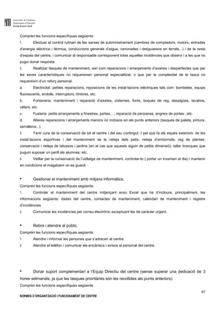 Generalitat de Catalunya
Departament d’Educació
Escola Ernest Lluch
87
NORMES D’ORGANITZACIÓ I FUNCIONAMENT DE CENTRE
Comprèn les funcions específiques següents:
1. Efectuar el control rutinari de les xarxes de subministrament (cambres de comptadors, motors, entrades
d’energia elèctrica i tèrmica, conduccions generals d’aigua, canonades i desguassos en terrats...) i de la resta
d’espais del centre, i comunicar al responsable corresponent totes aquelles incidències que observi i a les que no
pugui donar resposta.
2. Realitzar tasques de manteniment, així com reparacions i arranjaments d’avaries i desperfectes que per
les seves característiques no requereixen personal especialitzat, o que per la complexitat de la tasca no
requereixin d’un reforç personal.
a. Electricitat: petites reparacions, reposicions de les instal·lacions elèctriques tals com: bombetes, equips
fluorescents, endolls, interruptors, timbres, etc.
b. Fontaneria: manteniment i reparació d’aixetes, cisternes, fonts, boques de reg, desaigües, lavabos,
vàters, etc.
c. Fusteria: petits arranjaments a finestres, portes,...; reparació de persianes, engreix de portes..:etc.
d. Alteres reparacions i arranjaments menors no inclosos en els punts anteriors (tasques de paleta, pintura,
serralleria...).
3. Tenir cura de la conservació de tot el centre i del seu contingut. I pel que fa als espais exteriors: de les
instal·lacions esportives i del manteniment de la neteja dels patis; neteja d’embornals; reg de plantes;
conservació i neteja de talussos i jardins (en el cas que aquests siguin de petita dimensió); tallar branques que
puguin suposar un perill als alumnes; etc.
4. Vetllar per la conservació de l’utillatge de manteniment, controlar-lo ( portar un inventari al dia) i mantenir
en condicions el magatzem on es guardi
● Gestionar el manteniment amb mitjans informàtics.
Compren les funcions específiques següents:
1. Controlar el manteniment del centre mitjançant arxiu Excel que ha d’incloure, principalment, les
informacions següents: dades del centre, contactes de manteniment, calendari de manteniment i registre
d’incidències.
2. Comunicar les incidències per correu electrònic exceptuant les de caràcter urgent.
● Rebre i atendre al públic
Comprèn les funcions específiques següents:
1. Atendre i informar les persones que s’adrecen al centre.
2. Atendre el telèfon i comunicar els encàrrecs i avisos al personal del centre.
● Donar suport complementari a l’Equip Directiu del centre (sense superar una dedicació de 3
hores setmanals, ja que les tasques prioritàries són les recollides als punts anteriors).
Comprèn les funcions específiques següents:
 