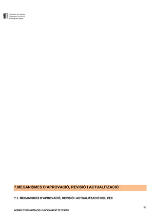 Generalitat de Catalunya
Departament d’Educació
Escola Ernest Lluch
93
NORMES D’ORGANITZACIÓ I FUNCIONAMENT DE CENTRE
7.MECANISMES D’APROVACIÓ, REVISIÓ I ACTUALITZACIÓ
7.1. MECANISMES D’APROVACIÓ, REVISIÓ I ACTUALITZACIÓ DEL PEC
 
