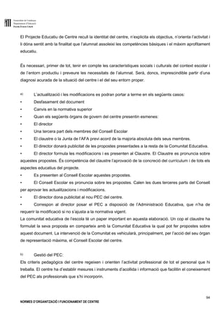 Generalitat de Catalunya
Departament d’Educació
Escola Ernest Lluch
94
NORMES D’ORGANITZACIÓ I FUNCIONAMENT DE CENTRE
El Projecte Educatiu de Centre recull la identitat del centre, n’explicita els objectius, n’orienta l’activitat i
li dóna sentit amb la finalitat que l’alumnat assoleixi les competències bàsiques i el màxim aprofitament
educatiu.
És necessari, primer de tot, tenir en compte les característiques socials i culturals del context escolar i
de l’entorn productiu i preveure les necessitats de l’alumnat. Serà, doncs, imprescindible partir d’una
diagnosi acurada de la situació del centre i el del seu entorn proper.
a) L’actualització i les modificacions es podran portar a terme en els següents casos:
▪ Desfasament del document
▪ Canvis en la normativa superior
▪ Quan els següents òrgans de govern del centre presentin esmenes:
▪ El director
▪ Una tercera part dels membres del Consell Escolar
▪ El claustre o la Junta de l’AFA previ acord de la majoria absoluta dels seus membres.
▪ El director donarà publicitat de les propostes presentades a la resta de la Comunitat Educativa.
▪ El director formula les modificacions i es presenten al Claustre. El Claustre es pronuncia sobre
aquestes propostes. És competència del claustre l’aprovació de la concreció del currículum i de tots els
aspectes educatius del projecte.
▪ Es presenten al Consell Escolar aquestes propostes.
▪ El Consell Escolar es pronuncia sobre les propostes. Calen les dues terceres parts del Consell
per aprovar les actualitzacions i modificacions.
▪ El director dona publicitat al nou PEC del centre.
▪ Correspon al director posar el PEC a disposició de l’Administració Educativa, que n’ha de
requerir la modificació si no s’ajusta a la normativa vigent.
La comunitat educativa de l’escola té un paper important en aquesta elaboració. Un cop el claustre ha
formulat la seva proposta en comparteix amb la Comunitat Educativa la qual pot fer propostes sobre
aquest document. La intervenció de la Comunitat es vehicularà, principalment, per l’acció del seu òrgan
de representació màxima, el Consell Escolar del centre.
b) Gestió del PEC:
Els criteris pedagògics del centre regeixen i orienten l’activitat professional de tot el personal que hi
treballa. El centre ha d’establir mesures i instruments d’acollida i informació que facilitin el coneixement
del PEC als professionals que s’hi incorporin.
 