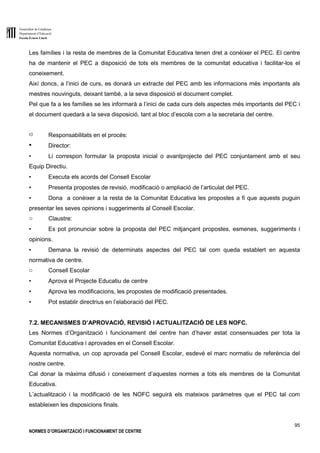 Generalitat de Catalunya
Departament d’Educació
Escola Ernest Lluch
95
NORMES D’ORGANITZACIÓ I FUNCIONAMENT DE CENTRE
Les famílies i la resta de membres de la Comunitat Educativa tenen dret a conèixer el PEC. El centre
ha de mantenir el PEC a disposició de tots els membres de la comunitat educativa i facilitar-los el
coneixement.
Així doncs, a l’inici de curs, es donarà un extracte del PEC amb les informacions més importants als
mestres nouvinguts, deixant també, a la seva disposició el document complet.
Pel que fa a les famílies se les informarà a l’inici de cada curs dels aspectes més importants del PEC i
el document quedarà a la seva disposició, tant al bloc d’escola com a la secretaria del centre.
c) Responsabilitats en el procés:
● Director:
▪ Li correspon formular la proposta inicial o avantprojecte del PEC conjuntament amb el seu
Equip Directiu.
▪ Executa els acords del Consell Escolar
▪ Presenta propostes de revisió, modificació o ampliació de l’articulat del PEC.
▪ Dona a conèixer a la resta de la Comunitat Educativa les propostes a fi que aquests puguin
presentar les seves opinions i suggeriments al Consell Escolar.
o Claustre:
▪ Es pot pronunciar sobre la proposta del PEC mitjançant propostes, esmenes, suggeriments i
opinions.
▪ Demana la revisió de determinats aspectes del PEC tal com queda establert en aquesta
normativa de centre.
o Consell Escolar
▪ Aprova el Projecte Educatiu de centre
▪ Aprova les modificacions, les propostes de modificació presentades.
▪ Pot establir directrius en l’elaboració del PEC.
7.2. MECANISMES D’APROVACIÓ, REVISIÓ I ACTUALITZACIÓ DE LES NOFC.
Les Normes d’Organització i funcionament del centre han d’haver estat consensuades per tota la
Comunitat Educativa i aprovades en el Consell Escolar.
Aquesta normativa, un cop aprovada pel Consell Escolar, esdevé el marc normatiu de referència del
nostre centre.
Cal donar la màxima difusió i coneixement d’aquestes normes a tots els membres de la Comunitat
Educativa.
L’actualització i la modificació de les NOFC seguirà els mateixos paràmetres que el PEC tal com
estableixen les disposicions finals.
 