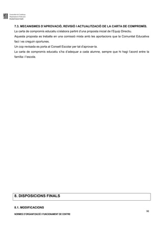 Generalitat de Catalunya
Departament d’Educació
Escola Ernest Lluch
96
NORMES D’ORGANITZACIÓ I FUNCIONAMENT DE CENTRE
7.3. MECANISMES D’APROVACIÓ, REVISIÓ I ACTUALITZACIÓ DE LA CARTA DE COMPROMÍS.
La carta de compromís educatiu s’elabora partint d’una proposta inicial de l’Equip Directiu.
Aquesta proposta es treballa en una comissió mixta amb les aportacions que la Comunitat Educativa
faci i es creguin oportunes.
Un cop revisada es porta al Consell Escolar per tal d’aprovar-la.
La carta de compromís educatiu s’ha d’adequar a cada alumne, sempre que hi hagi l’acord entre la
família i l’escola.
8. DISPOSICIONS FINALS
8.1. MODIFICACIONS
 