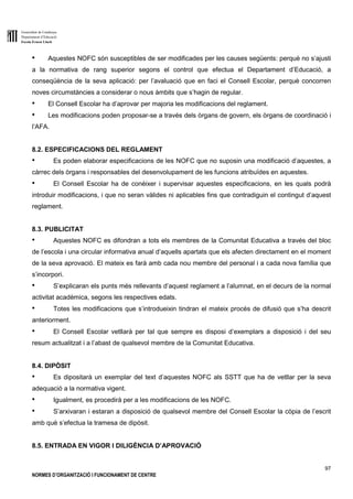 Generalitat de Catalunya
Departament d’Educació
Escola Ernest Lluch
97
NORMES D’ORGANITZACIÓ I FUNCIONAMENT DE CENTRE
● Aquestes NOFC són susceptibles de ser modificades per les causes següents: perquè no s’ajusti
a la normativa de rang superior segons el control que efectua el Departament d’Educació, a
conseqüència de la seva aplicació: per l’avaluació que en faci el Consell Escolar, perquè concorren
noves circumstàncies a considerar o nous àmbits que s’hagin de regular.
● El Consell Escolar ha d’aprovar per majoria les modificacions del reglament.
● Les modificacions poden proposar-se a través dels òrgans de govern, els òrgans de coordinació i
l’AFA.
8.2. ESPECIFICACIONS DEL REGLAMENT
● Es poden elaborar especificacions de les NOFC que no suposin una modificació d’aquestes, a
càrrec dels òrgans i responsables del desenvolupament de les funcions atribuïdes en aquestes.
● El Consell Escolar ha de conèixer i supervisar aquestes especificacions, en les quals podrà
introduir modificacions, i que no seran vàlides ni aplicables fins que contradiguin el contingut d’aquest
reglament.
8.3. PUBLICITAT
● Aquestes NOFC es difondran a tots els membres de la Comunitat Educativa a través del bloc
de l’escola i una circular informativa anual d’aquells apartats que els afecten directament en el moment
de la seva aprovació. El mateix es farà amb cada nou membre del personal i a cada nova família que
s’incorpori.
● S’explicaran els punts més rellevants d’aquest reglament a l’alumnat, en el decurs de la normal
activitat acadèmica, segons les respectives edats.
● Totes les modificacions que s’introdueixin tindran el mateix procés de difusió que s’ha descrit
anteriorment.
● El Consell Escolar vetllarà per tal que sempre es disposi d’exemplars a disposició i del seu
resum actualitzat i a l’abast de qualsevol membre de la Comunitat Educativa.
8.4. DIPÒSIT
● Es dipositarà un exemplar del text d’aquestes NOFC als SSTT que ha de vetllar per la seva
adequació a la normativa vigent.
● Igualment, es procedirà per a les modificacions de les NOFC.
● S’arxivaran i estaran a disposició de qualsevol membre del Consell Escolar la còpia de l’escrit
amb què s’efectua la tramesa de dipòsit.
8.5. ENTRADA EN VIGOR I DILIGÈNCIA D’APROVACIÓ
 