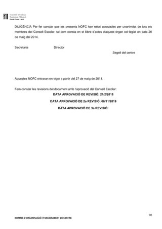 Generalitat de Catalunya
Departament d’Educació
Escola Ernest Lluch
98
NORMES D’ORGANITZACIÓ I FUNCIONAMENT DE CENTRE
DILIGÈNCIA Per fer constar que les presents NOFC han estat aprovades per unanimitat de tots els
membres del Consell Escolar, tal com consta en el llibre d’actes d’aquest òrgan col·legiat en data 26
de maig del 2014.
Secretaria Director
Segell del centre
Aquestes NOFC entraran en vigor a partir del 27 de maig de 2014.
Fem constar les revisions del document amb l’aprovació del Consell Escolar:
DATA APROVACIÓ DE REVISIÓ: 21/2/2018
DATA APROVACIÓ DE 2a REVISIÓ: 06/11/2019
DATA APROVACIÓ DE 3a REVISIÓ:
 