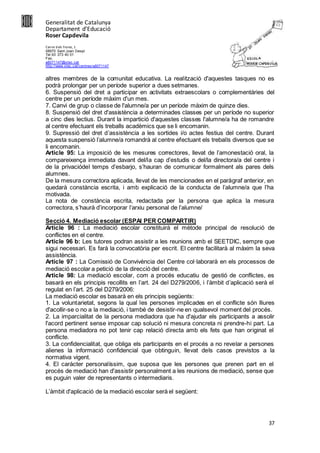 Generalitat de Catalunya
Departament d’Educació
Roser Capdevila
Carrer dels Frares, 1
08970 Sant Joan Despí
Tel.93 373 40 01
Fax.
a8071147@xtec.cat
http://www.xtec.cat/centres/a8071147
37
altres membres de la comunitat educativa. La realització d'aquestes tasques no es
podrà prolongar per un període superior a dues setmanes.
6. Suspensió del dret a participar en activitats extraescolars o complementàries del
centre per un període màxim d'un mes.
7. Canvi de grup o classe de l'alumne/a per un període màxim de quinze dies.
8. Suspensió del dret d'assistència a determinades classes per un període no superior
a cinc dies lectius. Durant la impartició d'aquestes classes l'alumne/a ha de romandre
al centre efectuant els treballs acadèmics que se li encomanin.
9. Supressió del dret d’assistència a les sortides i/o actes festius del centre. Durant
aquesta suspensió l’alumne/a romandrà al centre efectuant els treballs diversos que se
li encomanin.
Article 95: La imposició de les mesures correctores, llevat de l’amonestació oral, la
compareixença immediata davant del/la cap d’estudis o del/la directora/a del centre i
de la privaciódel temps d’esbarjo, s’hauran de comunicar formalment als pares dels
alumnes.
De la mesura correctora aplicada, llevat de les mencionades en el paràgraf anterior, en
quedarà constància escrita, i amb explicació de la conducta de l’alumne/a que l’ha
motivada.
La nota de constància escrita, redactada per la persona que aplica la mesura
correctora, s’haurà d’incorporar l’arxiu personal de l’alumne/
Secció 4. Mediació escolar (ESPAI PER COMPARTIR)
Article 96 : La mediació escolar constituirà el mètode principal de resolució de
conflictes en el centre.
Article 96 b: Les tutores podran assistir a les reunions amb el SEETDIC, sempre que
sigui necessari. Es farà la convocatòria per escrit. El centre facilitarà al màxim la seva
assistència.
Article 97 : La Comissió de Convivència del Centre col·laborarà en els processos de
mediació escolar a petició de la direcció del centre.
Article 98: La mediació escolar, com a procés educatiu de gestió de conflictes, es
basarà en els principis recollits en l’art. 24 del D279/2006, i l’àmbit d’aplicació serà el
regulat en l’art. 25 del D279/2006:
La mediació escolar es basarà en els principis següents:
1. La voluntarietat, segons la qual les persones implicades en el conflicte són lliures
d'acollir-se o no a la mediació, i també de desistir-ne en qualsevol moment del procés.
2. La imparcialitat de la persona mediadora que ha d'ajudar els participants a assolir
l'acord pertinent sense imposar cap solució ni mesura concreta ni prendre-hi part. La
persona mediadora no pot tenir cap relació directa amb els fets que han originat el
conflicte.
3. La confidencialitat, que obliga els participants en el procés a no revelar a persones
alienes la informació confidencial que obtinguin, llevat dels casos previstos a la
normativa vigent.
4. El caràcter personalíssim, que suposa que les persones que prenen part en el
procés de mediació han d'assistir personalment a les reunions de mediació, sense que
es puguin valer de representants o intermediaris.
L’àmbit d'aplicació de la mediació escolar serà el següent:
 