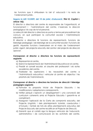 les funcions que li atribueixen la Llei d’ educació i la resta de 
l’ordenament jurídic. 
Segons la LLEI 12/2009, del 10 de juliol, d’educació, Títol IX, Capítol I, 
Article 142). 
El director o directora del centre és responsable de l’organització, el 
funcionament i l’administració del centre, n’exerceix la direcció 
pedagògica i és cap de tot el personal. 
La selecció del director o directora es porta a terme pel procediment de 
concurs, en què participen la comunitat escolar i l’Administració 
educativa. 
El director o directora té funcions de representació, funcions de 
lideratge pedagògic i de lideratge de la comunitat escolar i funcions de 
gestió. Aquestes funcions s’exerceixen en el marc de l’ordenament 
jurídic vigent, del projecte educatiu del centre i del projecte de direcció 
aprovat. 
Corresponen al director o directora les funcions de representació 
següents: 
a) Representar el centre. 
b) Exercir la representació de l’Administració Educativa en el centre. 
c) Presidir el consell escolar, el claustre del professorat i els actes 
10 
acadèmics del centre. 
d) Traslladar les aspiracions i les necessitats del centre a 
l’Administració educativa i vehicular al centre els objectius i les 
prioritats de l’Administració. 
Corresponen al director o directora les funcions de direcció i lideratge 
pedagògics següents: 
a) Formular la proposta inicial de Projecte Educatiu i les 
modificacions i adaptacions corresponents. 
b) Vetllar perquè s’aprovin un desplegament i una concreció del 
currículum coherents amb el Projecte Educatiu i garantir-ne el 
compliment. 
c) Assegurar l’aplicació de la Carta de compromís educatiu, del 
Projecte Lingüístic i dels plantejaments tutorials, coeducatius i 
d’inclusió, i també de tots els altres plantejaments educatius del 
Projecte Educatiu del centre recollits en el Projecte de Direcció. 
d) Garantir que el català sigui la llengua vehicular de l’educació, 
administrativa i de comunicació en les activitats del centre, 
 