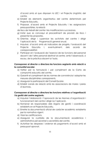 d’acord amb el que disposen la LEC i el Projecte Lingüístic del 
centre. 
e) Establir els elements organitzatius del centre determinats pel 
11 
Projecte Educatiu. 
f) Proposar, d’acord amb el Projecte Educatiu i les assignacions 
pressupostàries, la relació 
de llocs de treball del centre i les modificacions successives. 
g) Instar que es convoqui el procediment de provisió de llocs i 
presentar les propostes. 
h) Orientar, dirigir i supervisar les activitats del centre i dirigir 
l’aplicació de la Programació general anual. 
i) Impulsar, d’acord amb els indicadors de progrés, l’avaluació del 
Projecte Educatiu i, eventualment, dels acords de 
coresponsabilitat. 
j) Participar en l’avaluació de l’exercici de les funcions del personal 
docent i de l’altre personal destinat al centre, amb l’observació, si 
escau, de la pràctica docent a l’aula. 
Corresponen al director o directora les funcions següents amb relació a 
la comunitat escolar: 
a) Vetllar per la formulació i pel compliment de la Carta de 
compromís educatiu del centre. 
b) Garantir el compliment de les normes de convivència i adoptar les 
mesures disciplinàries corresponents. 
c) Assegurar la participació del Consell Escolar. 
d) Establir canals de relació amb les associacions de mares i pares 
d’alumnes. 
Corresponen al director o directora les funcions relatives a l’organització 
i la gestió del centre següents: 
a) Impulsar l’elaboració i l’aprovació de les Normes d’organització i 
funcionament del centre i dirigir-ne l’aplicació. 
b) Nomenar els responsables dels òrgans de gestió i coordinació 
establerts en el Projecte Educatiu. 
c) Emetre la documentació oficial de caràcter acadèmic establerta 
per la normativa vigent. 
d) Visar les certificacions. 
e) Assegurar la custòdia de la documentació acadèmica i 
administrativa pel secretari o secretària del centre. 
f) Autoritzar les despeses i ordenar els pagaments d’acord amb el 
pressupost aprovat. 
 