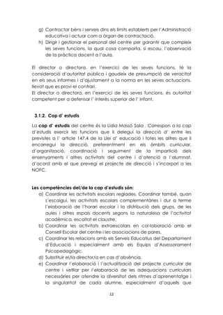 g) Contractar béns i serveis dins els límits establerts per l’Administració 
educativa i actuar com a òrgan de contractació. 
h) Dirigir i gestionar el personal del centre per garantir que compleix 
les seves funcions, la qual cosa comporta, si escau, l’observació 
de la pràctica docent a l’aula. 
El director o directora, en l’exercici de les seves funcions, té la 
consideració d’autoritat pública i gaudeix de presumpció de veracitat 
en els seus informes i d’ajustament a la norma en les seves actuacions, 
llevat que es provi el contrari. 
El director o directora, en l’exercici de les seves funcions, és autoritat 
competent per a defensar l’ interès superior de l’ infant. 
3.1.2. Cap d’ estudis 
La cap d’ estudis del centre és la Lídia Massó Sala . Correspon a la cap 
d’estudis exercir les funcions que li delegui la direcció d’ entre les 
previstes a l’ article 147.4 de la Llei d’ educació i totes les altres que li 
encarregui la direcció, preferentment en els àmbits curricular, 
d’organització, coordinació i seguiment de la impartició dels 
ensenyaments i altres activitats del centre i d’atenció a l’alumnat, 
d’acord amb el que prevegi el projecte de direcció i s’incorpori a les 
NOFC. 
Les competències del/de la cap d’estudis són: 
a) Coordinar les activitats escolars reglades. Coordinar també, quan 
s’escaigui, les activitats escolars complementàries i dur a terme 
l’elaboració de l’horari escolar i la distribució dels grups, de les 
aules i altres espais docents segons la naturalesa de l’activitat 
acadèmica, escoltat el claustre. 
b) Coordinar les activitats extraescolars en col·laboració amb el 
Consell Escolar del centre i les associacions de pares. 
c) Coordinar les relacions amb els Serveis Educatius del Departament 
d’Educació i especialment amb els Equips d’Assessorament 
Psicopedagògic. 
d) Substituir el/la director/a en cas d’absència. 
e) Coordinar l’elaboració i l’actualització del projecte curricular de 
centre i vetllar per l’elaboració de les adequacions curriculars 
necessàries per atendre la diversitat dels ritmes d’aprenentatge i 
la singularitat de cada alumne, especialment d’aquells que 
12 
 