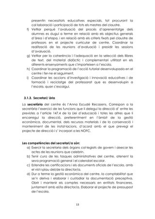 presentin necessitats educatives especials, tot procurant la 
col·laboració i participació de tots els mestres del claustre. 
f) Vetllar perquè l’avaluació del procés d’aprenentatge dels 
alumnes es dugui a terme en relació amb els objectius generals 
d’àrea i d’etapa, i en relació amb els criteris fixats pel claustre de 
professors en el projecte curricular de centre. Coordinar la 
realització de les reunions d’avaluació i presidir les sessions 
d’avaluació. 
g) Vetllar per la coherència i l’adequació en la selecció dels llibres 
de text, del material didàctic i complementari utilitzat en els 
diferents ensenyaments que s’imparteixen a l’escola. 
h) Coordinar la programació de l’acció tutorial desenvolupada en el 
13 
centre i fer-ne el seguiment. 
i) Coordinar les accions d’investigació i innovació educatives i de 
formació i reciclatge del professorat que es desenvolupin a 
l’escola, quan s’escaigui. 
3.1.3. Secretari/ ària 
La secretària del centre és l’Anna Escudé Recasens. Correspon a la 
secretària l’exercici de les funcions que li delegui la direcció d’ entre les 
previstes a l’article 147.4 de la Llei d’educació i totes les altres que li 
encarregui la direcció, preferentment en l’àmbit de la gestió 
econòmica, documental, dels recursos materials i de la conservació i 
manteniment de les instal·lacions, d’acord amb el que prevegi el 
projecte de direcció i s’ incorpori a les NOFC. 
Les competències del secretari/a són: 
a) Exercir la secretaria dels òrgans col·legiats de govern i aixecar les 
actes de les reunions que celebrin. 
b) Tenir cura de les tasques administratives del centre, atenent la 
seva programació general i el calendari escolar. 
c) Estendre les certificacions i els documents oficials de l’escola, amb 
el vist-i-plau del/de la director/a. 
d) Dur a terme la gestió econòmica del centre, la comptabilitat que 
se’n deriva i elaborar i custodiar la documentació preceptiva. 
Obrir i mantenir els comptes necessaris en entitats financeres, 
juntament amb el/la director/a. Elaborar el projecte de pressupost 
de l’escola. 
 