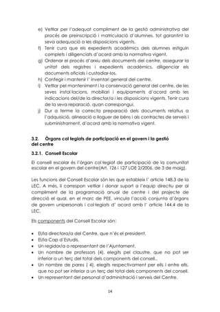 e) Vetllar per l’adequat compliment de la gestió administrativa del 
procés de preinscripció i matriculació d’alumnes, tot garantint la 
seva adequació a les disposicions vigents. 
f) Tenir cura que els expedients acadèmics dels alumnes estiguin 
complets i diligenciats d’acord amb la normativa vigent. 
g) Ordenar el procés d’arxiu dels documents del centre, assegurar la 
unitat dels registres i expedients acadèmics, diligenciar els 
documents oficials i custodiar-los. 
h) Confegir i mantenir l’ inventari general del centre. 
i) Vetllar pel manteniment i la conservació general del centre, de les 
seves instal·lacions, mobiliari i equipaments d’acord amb les 
indicacions del/de la director/a i les disposicions vigents. Tenir cura 
de la seva reparació, quan correspongui. 
j) Dur a terme la correcta preparació dels documents relatius a 
l’adquisició, alineació o lloguer de béns i als contractes de serveis i 
subministrament, d’acord amb la normativa vigent. 
3.2. Òrgans col·legiats de participació en el govern i la gestió 
del centre 
3.2.1. Consell Escolar 
El consell escolar és l’òrgan col·legiat de participació de la comunitat 
escolar en el govern del centre(Art, 126 i 127 LOE 2/2006, de 3 de maig). 
Les funcions del Consell Escolar són les que estableix l’ article 148.3 de la 
LEC. A més, li correspon vetllar i donar suport a l’equip directiu per al 
compliment de la programació anual de centre i del projecte de 
direcció el qual, en el marc de PEE, vincula l’acció conjunta d’òrgans 
de govern unipersonals i col·legiats d’ acord amb l’ article 144.4 de la 
LEC. 
Els components del Consell Escolar són: 
· El/la directora/a del Centre, que n’és el president. 
· El/la Cap d’Estudis. 
· Un regidor/a o representant de l’Ajuntament. 
· Un nombre de professors (4), elegits pel claustre, que no pot ser 
inferior a un terç del total dels components del consell.. 
· Un nombre de pares ( 4), elegits respectivament per ells i entre ells, 
que no pot ser inferior a un terç del total dels components del consell. 
· Un representant del personal d’administració i serveis del Centre. 
14 
 