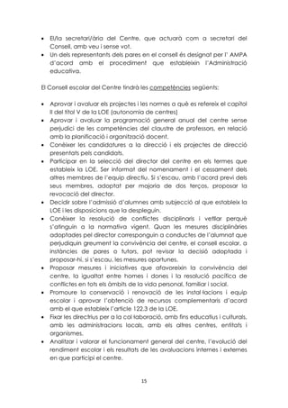 · El/la secretari/ària del Centre, que actuarà com a secretari del 
15 
Consell, amb veu i sense vot. 
· Un dels representants dels pares en el consell és designat per l’ AMPA 
d’acord amb el procediment que estableixin l’Administració 
educativa. 
El Consell escolar del Centre tindrà les competències següents: 
· Aprovar i avaluar els projectes i les normes a què es refereix el capítol 
II del títol V de la LOE (autonomia de centres) 
· Aprovar i avaluar la programació general anual del centre sense 
perjudici de les competències del claustre de professors, en relació 
amb la planificació i organització docent. 
· Conèixer les candidatures a la direcció i els projectes de direcció 
presentats pels candidats. 
· Participar en la selecció del director del centre en els termes que 
estableix la LOE. Ser informat del nomenament i el cessament dels 
altres membres de l’equip directiu. Si s’escau, amb l’acord previ dels 
seus membres, adoptat per majoria de dos terços, proposar la 
revocació del director. 
· Decidir sobre l’admissió d’alumnes amb subjecció al que estableix la 
LOE i les disposicions que la despleguin. 
· Conèixer la resolució de conflictes disciplinaris i vetllar perquè 
s’atinguin a la normativa vigent. Quan les mesures disciplinàries 
adoptades pel director corresponguin a conductes de l’alumnat que 
perjudiquin greument la convivència del centre, el consell escolar, a 
instàncies de pares o tutors, pot revisar la decisió adoptada i 
proposar-hi, si s’escau, les mesures oportunes. 
· Proposar mesures i iniciatives que afavoreixin la convivència del 
centre, la igualtat entre homes i dones i la resolució pacífica de 
conflictes en tots els àmbits de la vida personal, familiar i social. 
· Promoure la conservació i renovació de les instal·lacions i equip 
escolar i aprovar l’obtenció de recursos complementaris d’acord 
amb el que estableix l’article 122.3 de la LOE. 
· Fixar les directrius per a la col·laboració, amb fins educatius i culturals, 
amb les administracions locals, amb els altres centres, entitats i 
organismes. 
· Analitzar i valorar el funcionament general del centre, l’evolució del 
rendiment escolar i els resultats de les avaluacions internes i externes 
en que participi el centre. 
 