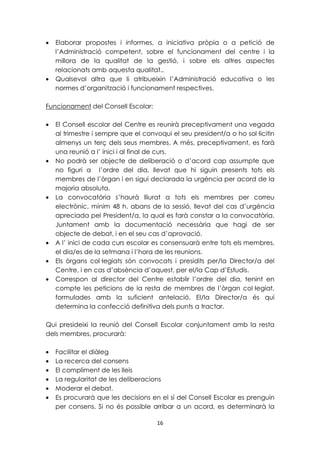 · Elaborar propostes i informes, a iniciativa pròpia o a petició de 
l’Administració competent, sobre el funcionament del centre i la 
millora de la qualitat de la gestió, i sobre els altres aspectes 
relacionats amb aquesta qualitat.. 
· Qualsevol altra que li atribueixin l’Administració educativa o les 
normes d’organització i funcionament respectives. 
16 
Funcionament del Consell Escolar: 
· El Consell escolar del Centre es reunirà preceptivament una vegada 
al trimestre i sempre que el convoqui el seu president/a o ho sol·licitin 
almenys un terç dels seus membres. A més, preceptivament, es farà 
una reunió a l’ inici i al final de curs. 
· No podrà ser objecte de deliberació o d’acord cap assumpte que 
no figuri a l’ordre del dia, llevat que hi siguin presents tots els 
membres de l’òrgan i en sigui declarada la urgència per acord de la 
majoria absoluta. 
· La convocatòria s’haurà lliurat a tots els membres per correu 
electrònic, mínim 48 h. abans de la sessió, llevat del cas d’urgència 
apreciada pel President/a, la qual es farà constar a la convocatòria. 
Juntament amb la documentació necessària que hagi de ser 
objecte de debat, i en el seu cas d’aprovació. 
· A l’ inici de cada curs escolar es consensuarà entre tots els membres, 
el dia/es de la setmana i l’hora de les reunions. 
· Els òrgans col·legiats són convocats i presidits per/la Director/a del 
Centre, i en cas d’absència d’aquest, per el/la Cap d’Estudis. 
· Correspon al director del Centre establir l’ordre del dia, tenint en 
compte les peticions de la resta de membres de l’òrgan col·legiat, 
formulades amb la suficient antelació. El/la Director/a és qui 
determina la confecció definitiva dels punts a tractar. 
Qui presideixi la reunió del Consell Escolar conjuntament amb la resta 
dels membres, procurarà: 
· Facilitar el diàleg 
· La recerca del consens 
· El compliment de les lleis 
· La regularitat de les deliberacions 
· Moderar el debat. 
· Es procurarà que les decisions en el sí del Consell Escolar es prenguin 
per consens. Si no és possible arribar a un acord, es determinarà la 
 