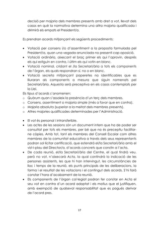 decisió per majoria dels membres presents amb dret a vot, llevat dels 
casos en què la normativa determina una altra majoria qualificada i 
dirimirà els empats el President/a. 
Es prendran acords mitjançant els següents procediments: 
· Votació per consens i/o d’assentiment a la proposta formulada pel 
President/a, quan una vegada anunciada no presenti cap oposició. 
· Votació ordinària, aixecant el braç primer els qui l’aprovin, després 
els qui estiguin en contra, i últim els qui votin en blanc. 
· Votació nominal, cridant el /la Secretari/ària a tots els components 
de l’òrgan, els quals respondran sí, no o en blanc. 
· Votació secreta mitjançant paperetes no identificables que es 
lliuraran als components a mesura que siguin nomenats pel 
Secretari/ària. Aquesta serà preceptiva en els casos contemplats per 
la Llei. 
Els tipus d’acords s’anomenen: 
o Quòrum quan s’assoleix la presència d’un terç dels membres. 
o Consens, assentiment o majoria simple (més a favor que en contra). 
o Majoria absoluta (superior a la meitat dels membres presents). 
o Altres majories qualificades determinades per l’Administració. 
· El vot és personal i intransferible. 
· Les actes de les sessions són un document intern que ha de poder ser 
consultat per tots els membres, per bé que no és preceptiu facilitar-ne 
còpies. Amb tot, tant els membres del Consell Escolar com altres 
membres de la comunitat educativa a través dels seus representants 
podran sol·licitar certificació, que estendrà el/la Secretari/ària amb el 
vist-i-plau del Director/a, d’acords concrets que constin a l’acta. 
· De cada reunió, el/la Secretari/ària del Centre, el qual tindrà veu, 
però no vot, n’aixecarà Acta, la qual contindrà la indicació de les 
persones assistents, les que hi han intervingut, les circumstàncies de 
lloc i temps de la reunió, els punts principals de les deliberacions, la 
forma i el resultat de les votacions i el contingut dels acords. S’hi farà 
constar l’hora d’acabament de la reunió. 
· Els components de l’òrgan col·legiat podran fer constar en Acta el 
seu vot en contra d’un acord adoptat i els motius que el justifiquen, 
amb exempció de qualsevol responsabilitat que es pogués derivar 
de l’acord pres. 
17 
 