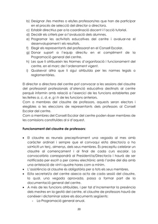 b) Designar /les mestres o els/les professors/res que han de participar 
en el procés de selecció del director o directora. 
c) Establir directrius per a la coordinació docent i l’acció tutorial. 
d) Decidir els criteris per a l’avaluació dels alumnes. 
e) Programar les activitats educatives del centre i avaluar-ne el 
desenvolupament i els resultats. 
f) Elegir els representants del professorat en el Consell Escolar. 
g) Donar suport a l’equip directiu en el compliment de la 
Programació general del centre. 
h) Les que li atribueixin les Normes d’organització i funcionament del 
centre, en el marc de l’ordenament vigent. 
i) Qualsevol altra que li sigui atribuïda per les normes legals o 
20 
reglamentàries. 
El director o directora del centre pot convocar a les sessions del claustre 
del professorat professionals d’atenció educativa destinats al centre 
perquè informin amb relació a l’exercici de les funcions establertes per 
les lletres a, c, d, e, g i h de les funcions anteriors. 
Com a membres del claustre de professors, aquests seran electors i 
elegibles a les eleccions de representants dels professors al Consell 
Escolar del centre. 
Com a membres del Consell Escolar del centre poden ésser membres de 
les comissions constituïdes al si d’aquest. 
Funcionament del claustre de professors: 
· El claustre es reuneix preceptivament una vegada al mes amb 
caràcter ordinari i sempre que el convoqui el/la director/a o ho 
sol•liciti un terç, almenys, dels seus membres. És preceptiu celebrar un 
claustre al començament i al final de cada curs escolar. La 
convocatòria correspondrà al President/a/Director/a i haurà de ser 
notificada per escrit o per correu electrònic amb l’ordre del dia amb 
una antelació de vint-i-quatre hores com a mínim. 
· L’assistència al claustre és obligatòria per a tots els seus membres. 
· El/la secretari/a del centre aixeca acta de cada sessió del claustre, 
la qual, una vegada aprovada, passa a formar part de la 
documentació general del centre. 
· A més de les funcions atribuïdes, i per tal d’incrementar la presència 
dels mestres en la gestió del centre, el claustre de professors haurà de 
conèixer i dictaminar sobre els documents següents: 
- La Programació general anual. 
 
