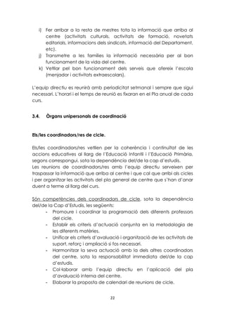 i) Fer arribar a la resta de mestres tota la informació que arriba al 
centre (activitats culturals, activitats de formació, novetats 
editorials, informacions dels sindicats, informació del Departament, 
etc). 
j) Transmetre a les famílies la informació necessària per al bon 
funcionament de la vida del centre. 
k) Vetllar pel bon funcionament dels serveis que ofereix l’escola 
(menjador i activitats extraescolars). 
L’equip directiu es reunirà amb periodicitat setmanal i sempre que sigui 
necessari. L’horari i el temps de reunió es fixaran en el Pla anual de cada 
curs. 
3.4. Òrgans unipersonals de coordinació 
22 
Els/les coordinadors/res de cicle. 
Els/les coordinadors/res vetllen per la coherència i continuïtat de les 
accions educatives al llarg de l’Educació Infantil i l’Educació Primària, 
segons correspongui, sota la dependència del/de la cap d’estudis. 
Les reunions de coordinadors/res amb l’equip directiu serveixen per 
traspassar la informació que arriba al centre i que cal que arribi als cicles 
i per organitzar les activitats del pla general de centre que s’han d’anar 
duent a terme al llarg del curs. 
Són competències dels coordinadors de cicle, sota la dependència 
del/de la Cap d’Estudis, les següents: 
- Promoure i coordinar la programació dels diferents professors 
del cicle. 
- Establir els criteris d’actuació conjunta en la metodologia de 
les diferents matèries. 
- Unificar els criteris d’avaluació i organització de les activitats de 
suport, reforç i ampliació si fos necessari. 
- Harmonitzar la seva actuació amb la dels altres coordinadors 
del centre, sota la responsabilitat immediata del/de la cap 
d’estudis. 
- Col·laborar amb l’equip directiu en l’aplicació del pla 
d’avaluació interna del centre. 
- Elaborar la proposta de calendari de reunions de cicle. 
 