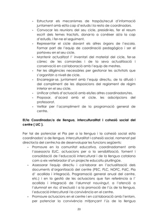 - Estructurar els mecanismes de traspàs/recull d’informació 
juntament amb el/la cap d’estudis i la resta de coordinadors. 
- Convocar les reunions del seu cicle, presidir-les, fer el resum 
escrit dels temes tractats, donar-lo a conèixer al/a la cap 
d’estudis, i fer-ne el seguiment. 
- Representar el cicle davant els altres òrgans de l’escola. 
Formar part de l’equip de coordinació pedagògica i ser el 
portaveu en el seu cicle. 
- Mantenir actualitzat l’ inventari del material del cicle, fer-se 
càrrec de les comandes i de la seva actualització i 
conservació en col·laboració amb l’equip de mestres. 
- Fer les diligències necessàries per gestionar les activitats que 
s’organitzin a nivell de cicle. 
- Encarregar-se, juntament amb l’equip directiu, de la difusió i 
del compliment de les disposicions del reglament de règim 
interior en el seu cicle. 
- Unificar criteris d’actuació amb els/les altres coordinadors/res. 
- Proposar, d’acord amb el cicle, les adscripcions del 
23 
professorat. 
- Vetllar per l’acompliment de la programació general de 
centre. 
El/la Coordinador/a de llengua, interculturalitat i cohesió social del 
centre ( LIC ). 
Per tal de potenciar el Pla per a la llengua i la cohesió social el/la 
coordinador/ a de llengua, interculturalitat i cohesió social, nomenat pel 
director/a del centre,ha de desenvolupar les funcions següents: 
- Promoure en la comunitat educativa, coordinadament amb 
l’assessor/a ELIC, actuacions per a la sensibilització, foment i 
consolidació de l’educació intercultural i de la llengua catalana 
com a eix vertebrador d’un projecte educatiu plurilingüe. 
- Assessorar l'equip directiu i col·laborar en l’actualització dels 
documents d’organització del centre (PEC, PLC, NOFC, PdC, Pla 
d’ acollida i integració, Programació general anual del centre, 
etc.) i en la gestió de les actuacions que fan referència a l’ 
acollida i integració de l’alumnat nouvingut, a l’atenció a 
l’alumnat en risc d’exclusió i a la promoció de l’ús de la llengua, 
l’educació intercultural i la convivència en el centre. 
- Promoure actuacions en el centre i en col·laboració amb l’entorn, 
per potenciar la convivència mitjançant l’ús de la llengua 
 