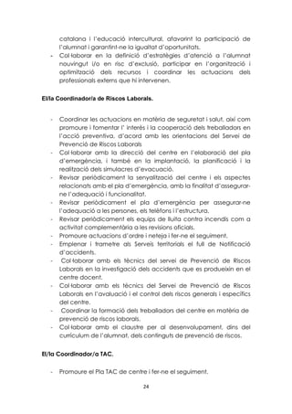catalana i l’educació intercultural, afavorint la participació de 
l’alumnat i garantint-ne la igualtat d’oportunitats. 
- Col·laborar en la definició d’estratègies d’atenció a l’alumnat 
nouvingut i/o en risc d’exclusió, participar en l’organització i 
optimització dels recursos i coordinar les actuacions dels 
professionals externs que hi intervenen. 
El/la Coordinador/a de Riscos Laborals. 
- Coordinar les actuacions en matèria de seguretat i salut, així com 
promoure i fomentar l’ interès i la cooperació dels treballadors en 
l’acció preventiva, d’acord amb les orientacions del Servei de 
Prevenció de Riscos Laborals 
- Col·laborar amb la direcció del centre en l’elaboració del pla 
d’emergència, i també en la implantació, la planificació i la 
realització dels simulacres d’evacuació. 
- Revisar periòdicament la senyalització del centre i els aspectes 
relacionats amb el pla d’emergència, amb la finalitat d’assegurar-ne 
l’adequació i funcionalitat. 
- Revisar periòdicament el pla d’emergència per assegurar-ne 
l’adequació a les persones, els telèfons i l’estructura. 
- Revisar periòdicament els equips de lluita contra incendis com a 
activitat complementària a les revisions oficials. 
- Promoure actuacions d’ordre i neteja i fer-ne el seguiment. 
- Emplenar i trametre als Serveis territorials el full de Notificació 
24 
d’accidents. 
- Col·laborar amb els tècnics del servei de Prevenció de Riscos 
Laborals en la investigació dels accidents que es produeixin en el 
centre docent. 
- Col·laborar amb els tècnics del Servei de Prevenció de Riscos 
Laborals en l’avaluació i el control dels riscos generals i específics 
del centre. 
- Coordinar la formació dels treballadors del centre en matèria de 
prevenció de riscos laborals. 
- Col·laborar amb el claustre per al desenvolupament, dins del 
currículum de l’alumnat, dels continguts de prevenció de riscos. 
El/la Coordinador/a TAC. 
- Promoure el Pla TAC de centre i fer-ne el seguiment. 
 