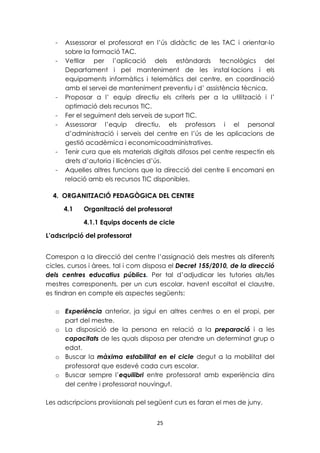 - Assessorar el professorat en l’ús didàctic de les TAC i orientar-lo 
25 
sobre la formació TAC. 
- Vetllar per l’aplicació dels estàndards tecnològics del 
Departament i pel manteniment de les instal·lacions i els 
equipaments informàtics i telemàtics del centre, en coordinació 
amb el servei de manteniment preventiu i d’ assistència tècnica. 
- Proposar a l’ equip directiu els criteris per a la utilització i l’ 
optimació dels recursos TIC. 
- Fer el seguiment dels serveis de suport TIC. 
- Assessorar l’equip directiu, els professors i el personal 
d’administració i serveis del centre en l’ús de les aplicacions de 
gestió acadèmica i economicoadministratives. 
- Tenir cura que els materials digitals difosos pel centre respectin els 
drets d’autoria i llicències d’ús. 
- Aquelles altres funcions que la direcció del centre li encomani en 
relació amb els recursos TIC disponibles. 
4. ORGANITZACIÓ PEDAGÒGICA DEL CENTRE 
4.1 Organització del professorat 
4.1.1 Equips docents de cicle 
L’adscripció del professorat 
Correspon a la direcció del centre l’assignació dels mestres als diferents 
cicles, cursos i àrees, tal i com disposa el Decret 155/2010, de la direcció 
dels centres educatius públics. Per tal d’adjudicar les tutories als/les 
mestres corresponents, per un curs escolar, havent escoltat el claustre, 
es tindran en compte els aspectes següents: 
o Experiència anterior, ja sigui en altres centres o en el propi, per 
part del mestre. 
o La disposició de la persona en relació a la preparació i a les 
capacitats de les quals disposa per atendre un determinat grup o 
edat. 
o Buscar la màxima estabilitat en el cicle degut a la mobilitat del 
professorat que esdevé cada curs escolar. 
o Buscar sempre l’equilibri entre professorat amb experiència dins 
del centre i professorat nouvingut. 
Les adscripcions provisionals pel següent curs es faran el mes de juny. 
 