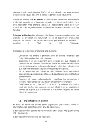 orientació psicopedagògica (EAP) i els coordinadors o representants 
dels diferents equips docents o cicles, segons l’etapa educativa. 
També es reuneix la CAD Social: la Direcció del centre i la treballadora 
social del municipi es troben una vegada al mes per parlar dels casos 
que necessiten més atenció social. La treballadora social de l’ EAP 
també ve dues vegades durant el curs i si és necessari es troba amb les 
famílies. 
És l’espai institucional en el que es planifiquen les mesures de centre per 
atendre la diversitat de l’alumnat, es fa el seguiment d’aquestes 
mesures, es revisen i es promouen canvis per millorar els resultats, l’ 
acollida i l’èxit de tot l’alumnat. 
Correspon a la comissió d’atenció a la diversitat: 
- Concretar els criteris i prioritats que el centre estableix per 
l’atenció a la diversitat dels alumnes. 
- Organitzar i fer un seguiment dels recursos de què disposa el 
centre i de les mesures adoptades. Posar en comú les dificultats 
que sorgeixen a les aules en relació a la diversitat i als alumnes 
que troben barreres en l’aprenentatge i la participació. 
- Fer el seguiment de l’evolució dels alumnes amb necessitats 
educatives especials i específiques, d’aquells que tenen dificultats 
per aprendre,. 
- Proposar els plans individualitzats i planificar les actuacions i 
reunions necessàries pel seu desenvolupament i concreció. 
- Col·laborar en la construcció d’un marc de referència comú a 
nivell de centre per avançar en la inclusió i en les respostes i 
formes de suport que s’ofereixen a l’alumnat, segons les seves 
diferents necessitats 
4.2 Organització de l’ alumnat 
Els nen i les nenes del centre estan organitzats per cicles i nivells. L’ 
alumnat queda adscrit segons l’ any de naixement. 
L’ Educació Infantil consta de tres nivells: P3 ( tres anys), P4 ( quatre anys) 
i P5 ( cinc anys). 
L’ Educació Primària consta de tres cicles. 
27 
 