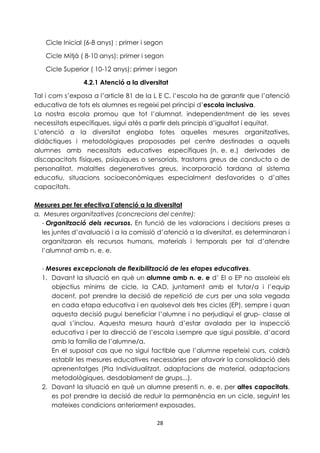 Cicle Inicial (6-8 anys) : primer i segon 
Cicle Mitjà ( 8-10 anys): primer i segon 
Cicle Superior ( 10-12 anys): primer i segon 
4.2.1 Atenció a la diversitat 
Tal i com s’exposa a l’article 81 de la L E C, l’escola ha de garantir que l’atenció 
educativa de tots els alumnes es regeixi pel principi d’escola inclusiva. 
La nostra escola promou que tot l’alumnat, independentment de les seves 
necessitats específiques, sigui atès a partir dels principis d’igualtat i equitat. 
L’atenció a la diversitat engloba totes aquelles mesures organitzatives, 
didàctiques i metodològiques proposades pel centre destinades a aquells 
alumnes amb necessitats educatives específiques (n. e. e.) derivades de 
discapacitats físiques, psíquiques o sensorials, trastorns greus de conducta o de 
personalitat, malalties degeneratives greus, incorporació tardana al sistema 
educatiu, situacions socioeconòmiques especialment desfavorides o d’altes 
capacitats. 
Mesures per fer efectiva l’atenció a la diversitat 
a. Mesures organitzatives (concrecions del centre): 
- Organització dels recursos. En funció de les valoracions i decisions preses a 
les juntes d’avaluació i a la comissió d’atenció a la diversitat, es determinaran i 
organitzaran els recursos humans, materials i temporals per tal d’atendre 
l’alumnat amb n. e. e. 
- Mesures excepcionals de flexibilització de les etapes educatives. 
1. Davant la situació en què un alumne amb n. e. e d’ EI o EP no assoleixi els 
objectius mínims de cicle, la CAD, juntament amb el tutor/a i l’equip 
docent, pot prendre la decisió de repetició de curs per una sola vegada 
en cada etapa educativa i en qualsevol dels tres cicles (EP), sempre i quan 
aquesta decisió pugui beneficiar l’alumne i no perjudiqui el grup- classe al 
qual s’inclou. Aquesta mesura haurà d’estar avalada per la inspecció 
educativa i per la direcció de l’escola i,sempre que sigui possible, d’acord 
amb la família de l’alumne/a. 
En el suposat cas que no sigui factible que l’alumne repeteixi curs, caldrà 
establir les mesures educatives necessàries per afavorir la consolidació dels 
aprenentatges (Pla Individualitzat, adaptacions de material, adaptacions 
metodològiques, desdoblament de grups...). 
2. Davant la situació en què un alumne presenti n. e. e. per altes capacitats, 
es pot prendre la decisió de reduir la permanència en un cicle, seguint les 
mateixes condicions anteriorment exposades. 
28 
 