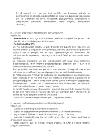 En el suposat cas que no sigui factible que l’alumne redueixi la 
permanència en el cicle, caldrà establir les mesures educatives necessàries 
per tal d’atendre les seves necessitats (agrupaments, ampliacions o 
adaptacions curriculars, entrenament meta- cognitiu, enriquiment 
aleatori..). 
b. Mesures didàctiques (adaptacions del Currículum): 
Poden ser: 
- Adaptacions en la programació d’aula: prioritzant o suprimint objectius o bé 
modificant el nivell d’exigència d’aquests. 
29 
- Pla Individualitzat (PI): 
Un Pla Individualitzat descriu el pla d’estudis i/o suports que requereix un 
alumne amb n. e. e quan es considera que, per a la seva evolució personal i 
social i per al progrés en els seus aprenentatges,són insuficients les 
adaptacions incorporades a la programació ordinària i les mesures de reforç 
previstes. 
La proposta d’elaborar un pla individualitzat pot sorgir d’un dictamen 
d’escolarització, d’un informe psicopedagògic elaborat per l’ EAP o a 
demanda del tutor/a o de l’equip docent. 
El PI es realitza habitualment per a un curs escolar, al llarg del qual es va 
adaptant i/o modificant segons el progrés i les necessitats de l’alumne. 
En l’elaboració del PI hi han de participar tots aquells docents que imparteixen 
àrees incloses en el Pla amb l’ajut del mestre/a d’educació especial i/o el 
psicopedagog de l’ EAP i altres professionals que hi intervinguin (logopedes, 
fisioterapeutes...), tenint com a coordinador el tutor. El director/a del centre és 
qui l’aprova i vetlla per a què es dugui a terme. 
La família ha d’expressar el seu acord i signar el document de conformitat. En 
el cas que manifestin la voluntat de tenir un exemplar del PI del seu fill, el 
centre es veurà obligat a lliurar-los una còpia. 
L’avaluació de l’alumne partirà sempre d’aquest document. 
c. Mesures metodològiques (intervenció pedagògica): 
Poden ser: 
- Aplicació d’estratègies de treball cooperatiu. 
- Suport en el grup ordinari (intervenció de més d’un mestre/a a l’aula). 
- Agrupaments flexibles o desdoblaments dels grups d’alumnes. 
- Atenció individualitzada i/o en petit grup (dins de l’aula ordinària o 
d’educació especial). 
- Totes aquelles que el tutor/a, l’equip docent, la CAD o l’equip directiu 
creguin convenients. 
 
