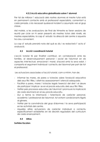 4.2.2 Acció educativa globalitzada sobre l’ alumnat 
Per tal de millorar l’ educació dels nostres alumnes el mestre tutor està 
en permanent contacte amb el professorat especialista, comentant a 
cada jornada, si és necessari qualsevol incident o assumpte vers el grup 
classe. 
Així mateix, a les avaluacions de final de trimestre es faran sessions de 
reunió per cicle on hi seran presents els mestres tutors dels nivells, els 
mestres especialistes, la cap d’ estudis i la direcció del centre si aquesta 
ho creu convenient. 
La cap d’ estudis prendrà nota del què es diu i es redactarà l’ acta d’ 
avaluació. 
4.3 Acció i coordinació tutorial 
L'acció tutorial té per finalitat contribuir, en col·laboració amb les 
famílies, al desenvolupament personal i social de l'alumnat en els 
aspectes intel·lectual, emocional i moral, d'acord amb la seva edat, i 
comporta el seguiment individual i col·lectiu de l'alumnat per part de tot 
el professorat. 
Les actuacions associades a l'acció tutorial, com a mínim, han de: 
- Informar les mares, els pares o tutors/es sobre l'evolució educativa 
dels seus fills i filles, i oferir-los assessorament i atenció adequada. 
- Facilitar a pares, mares i tutors/es legals l'exercici del dret i el deure 
de participar i implicar- se en el procés educatiu dels seus fills i filles. 
- Vetllar pels processos educatius de l'alumnat i promoure la implicació 
de cada alumne/a en el seu procés educatiu. 
- Dur a terme la informació i l'orientació de caràcter personal, 
acadèmic i professional de l'alumnat, tot evitant condicionants lligats 
al gènere. 
- Vetllar per la convivència del grup d'alumnes i la seva participació 
31 
en les activitats del centre. 
- Aquelles altres actuacions de caràcter individual o col·lectiu 
específicament establertes en els decrets reguladors del currículum 
de cada ensenyament. 
4.4 Altres 
Sortides Escolars 
 