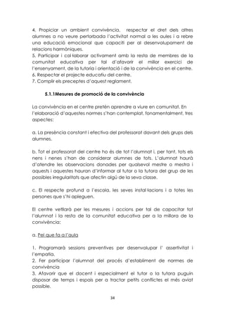 4. Propiciar un ambient convivència, respectar el dret dels altres 
alumnes a no veure pertorbada l’activitat normal a les aules i a rebre 
una educació emocional que capaciti per al desenvolupament de 
relacions harmòniques. 
5. Participar i col·laborar activament amb la resta de membres de la 
comunitat educativa per tal d’afavorir el millor exercici de 
l’ensenyament, de la tutoria i orientació i de la convivència en el centre. 
6. Respectar el projecte educatiu del centre. 
7. Complir els preceptes d’aquest reglament. 
5.1.1Mesures de promoció de la convivència 
La convivència en el centre pretén aprendre a viure en comunitat. En 
l’elaboració d’aquestes normes s’han contemplat, fonamentalment, tres 
aspectes: 
a. La presència constant i efectiva del professorat davant dels grups dels 
alumnes. 
b. Tot el professorat del centre ho és de tot l’alumnat i, per tant, tots els 
nens i nenes s’han de considerar alumnes de tots. L’alumnat haurà 
d’atendre les observacions donades per qualsevol mestre o mestra i 
aquests i aquestes hauran d’informar al tutor o la tutora del grup de les 
possibles irregularitats que afectin algú de la seva classe. 
c. El respecte profund a l’escola, les seves instal·lacions i a totes les 
persones que s’hi apleguen. 
El centre vetllarà per les mesures i accions per tal de capacitar tot 
l’alumnat i la resta de la comunitat educativa per a la millora de la 
convivència: 
34 
a. Pel que fa a l’aula 
1. Programarà sessions preventives per desenvolupar l’ assertivitat i 
l’empatia. 
2. Fer participar l’alumnat del procés d’establiment de normes de 
convivència 
3. Afavorir que el docent i especialment el tutor o la tutora puguin 
disposar de temps i espais per a tractar petits conflictes el més aviat 
possible. 
 