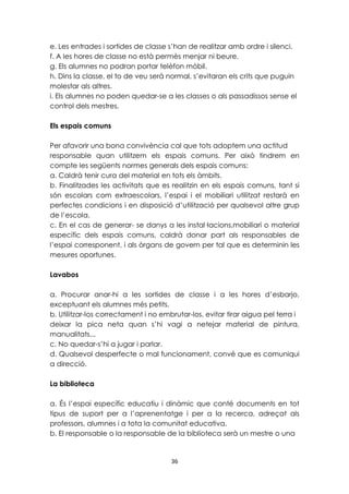 e. Les entrades i sortides de classe s’han de realitzar amb ordre i silenci. 
f. A les hores de classe no està permès menjar ni beure. 
g. Els alumnes no podran portar telèfon mòbil. 
h. Dins la classe, el to de veu serà normal, s’evitaran els crits que puguin 
molestar als altres. 
i. Els alumnes no poden quedar-se a les classes o als passadissos sense el 
control dels mestres. 
36 
Els espais comuns 
Per afavorir una bona convivència cal que tots adoptem una actitud 
responsable quan utilitzem els espais comuns. Per això tindrem en 
compte les següents normes generals dels espais comuns: 
a. Caldrà tenir cura del material en tots els àmbits. 
b. Finalitzades les activitats que es realitzin en els espais comuns, tant si 
són escolars com extraescolars, l’espai i el mobiliari utilitzat restarà en 
perfectes condicions i en disposició d’utilització per qualsevol altre grup 
de l’escola. 
c. En el cas de generar- se danys a les instal·lacions,mobiliari o material 
específic dels espais comuns, caldrà donar part als responsables de 
l’espai corresponent, i als òrgans de govern per tal que es determinin les 
mesures oportunes. 
Lavabos 
a. Procurar anar-hi a les sortides de classe i a les hores d’esbarjo, 
exceptuant els alumnes més petits. 
b. Utilitzar-los correctament i no embrutar-los, evitar tirar aigua pel terra i 
deixar la pica neta quan s’hi vagi a netejar material de pintura, 
manualitats... 
c. No quedar-s’hi a jugar i parlar. 
d. Qualsevol desperfecte o mal funcionament, convé que es comuniqui 
a direcció. 
La biblioteca 
a. És l’espai específic educatiu i dinàmic que conté documents en tot 
tipus de suport per a l’aprenentatge i per a la recerca, adreçat als 
professors, alumnes i a tota la comunitat educativa. 
b. El responsable o la responsable de la biblioteca serà un mestre o una 
 