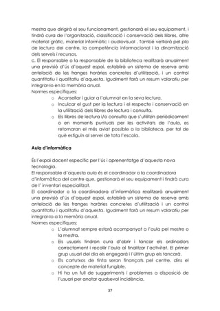 mestra que dirigirà el seu funcionament, gestionarà el seu equipament, i 
tindrà cura de l’organització, classificació i conservació dels llibres, altre 
material gràfic, material informàtic i audiovisual . També vetllarà pel pla 
de lectura del centre, la competència informacional i la dinamització 
dels serveis i recursos. 
c. El responsable o la responsable de la biblioteca realitzarà anualment 
una previsió d’ús d’aquest espai, establirà un sistema de reserva amb 
antelació de les franges horàries concretes d’utilització, i un control 
quantitatiu i qualitatiu d’aquesta. Igualment farà un resum valoratiu per 
integrar-lo en la memòria anual. 
Normes específiques: 
o Aconsellar i guiar a l’alumnat en la seva lectura. 
o Inculcar el gust per la lectura i el respecte i conservació en 
la utilització dels llibres de lectura i consulta. 
o Els llibres de lectura i/o consulta que s’utilitzin periòdicament 
o en moments puntuals per les activitats de l’aula, es 
retornaran el més aviat possible a la biblioteca, per tal de 
què estiguin al servei de tota l’escola. 
37 
Aula d’informàtica 
És l’espai docent específic per l’ús i aprenentatge d’aquesta nova 
tecnologia. 
El responsable d’aquesta aula és el coordinador o la coordinadora 
d’informàtica del centre que, gestionarà el seu equipament i tindrà cura 
de l’ inventari especialitzat. 
El coordinador o la coordinadora d’informàtica realitzarà anualment 
una previsió d’ús d’aquest espai, establirà un sistema de reserva amb 
antelació de les franges horàries concretes d’utilització i un control 
quantitatiu i qualitatiu d’aquesta. Igualment farà un resum valoratiu per 
integrar-lo a la memòria anual. 
Normes específiques: 
o L’alumnat sempre estarà acompanyat a l’aula pel mestre o 
la mestra. 
o Els usuaris tindran cura d’obrir i tancar els ordinadors 
correctament i recollir l’aula al finalitzar l’activitat. El primer 
grup usuari del dia els engegarà i l’últim grup els tancarà. 
o Els cartutxos de tinta seran finançats pel centre, dins el 
concepte de material fungible. 
o Hi ha un full de suggeriments i problemes a disposició de 
l’usuari per anotar qualsevol incidència. 
 
