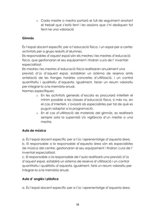 o Cada mestre o mestra portarà el full de seguiment anotant 
el treball que s’està fent i les sessions que s’hi dediquen tot 
fent-ne una valoració 
38 
Gimnàs 
És l’espai docent específic per a l’educació física, i un espai per a certes 
activitats per a grups reduïts d’alumnes. 
Els responsables d’aquest espai són els mestres i les mestres d’educació 
física, que gestionaran el seu equipament i tindran cura de l’ inventari 
especialitzat. 
Els mestres i les mestres d’educació física realitzaran anualment una 
previsió d’ús d’aquest espai, establiran un sistema de reserva amb 
antelació de les franges horàries concretes d’utilització, i un control 
quantitatiu i qualitatiu d’aquesta. Igualment, faran un resum valoratiu 
per integrar-lo a la memòria anual. 
Normes específiques: 
o En les activitats generals d’escola es procurarà interferir el 
mínim possible a les classes d’educació física, si més no, en 
el cas d’interferir, s’avisarà als especialistes per tal de què es 
puguin adaptar a la programació. 
o En el cas d’utilització de materials del gimnàs, es realitzarà 
sempre sota la supervisió i/o vigilància d’un mestre o una 
mestra. 
Aula de música 
a. És l’espai docent específic per a l’ús i aprenentatge d’aquesta àrea. 
b. El responsable o la responsable d’aquesta àrea són els especialistes 
de música del centre; gestionaran el seu equipament i tindran cura de l’ 
inventari especialitzat. 
c. El responsable o la responsable de l’aula realitzarà una previsió d’ús 
d’aquest espai, establirà un sistema de reserva d’utilització i un control 
quantitatiu i qualitatiu d’aquesta. Igualment, farà un resum valoratiu per 
integrar-lo a la memòria anual. 
Aula d’ anglès i plàstica 
a. És l’espai docent específic per a l’ús i aprenentatge d’aquesta àrea. 
 