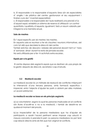 b. El responsable o la responsable d’aquesta àrea són els especialistes 
d’ anglès i de plàstica del centre; gestionaran el seu equipament i 
tindran cura de l’ inventari especialitzat. 
c. El responsable o la responsable de l’aula realitzarà una previsió d’ús 
d’aquest espai, establirà un sistema de reserva d’utilització i un control 
quantitatiu i qualitatiu d’aquesta. Igualment, farà un resum valoratiu per 
integrar-lo a la memòria anual. 
39 
Sala de mestres 
És l’ espai específic per als mestres i les mestres. 
En aquesta sala es reuniran a fer els claustres i reunions informatives, així 
com tot allò que decideixi la direcció del centre. 
També serà lloc de descans i esbarjo del personal docent tant a l’ hora 
d’ esmorzar, dinar i durant la resta de jornada escolar. 
No serà utilitzada per a fer- hi activitats extra escolars. 
Espais per a la gestió 
El centre disposa dels següents espais que es destinen als usos propis de 
la gestió: despatx de direcció, secretaria i cap d’estudis. 
5.2 Mediació escolar 
La mediació escolar és un mètode de resolució de conflictes mitjançant 
la intervenció d’una tercera persona, amb formació específica i 
imparcial, amb l’objecte d’ajudar les parts a obtenir per elles mateixes 
un acord satisfactori. 
La mediació escolar es basa en els principis següents: 
a) La voluntarietat, segons la qual les persones implicades en el conflicte 
són lliures d’acollir-se o no a la mediació, i també de desistir-ne en 
qualsevol moment del procés. 
b) La imparcialitat de la persona mediadora que ha d’ajudar els 
participants a assolir l’acord pertinent sense imposar cap solució ni 
mesura concreta ni prendre-hi part. La persona mediadora no pot tenir 
cap relació directa amb els fets que han originat el conflicte. 
 