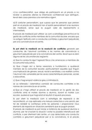 c) La confidencialitat, que obliga els participants en el procés a no 
revelar a persones alienes la informació confidencial que obtinguin, 
llevat dels casos previstos a la normativa vigent. 
d) El caràcter personalíssim, que suposa que les persones que prenen 
part en el procés de mediació han d’assistir personalment a les reunions 
de mediació, sense que es puguin valer de representants o 
intermediaris. 
El procés de mediació pot utilitzar- se com a estratègia preventiva en la 
gestió de conflictes entre membres de la comunitat escolar, encara que 
no estiguin tipificats com a conductes contràries o greument perjudicials 
per a la convivència en el centre. 
Es pot oferir la mediació en la resolució de conflictes generats per 
conductes de l’alumnat contràries a les normes de convivència o 
greument perjudicials per a la convivència del centre, llevat que es doni 
alguna de les circumstàncies següents: 
a) Que la conducta sigui l’agressió física o les amenaces a membres de 
la comunitat educativa. 
b) Que s’hagin dut a terme vexacions o humiliacions a qualsevol 
membre de la comunitat escolar, particularment aquelles que tinguin 
una implicació de gènere, sexual, racial o xenòfoba, o es realitzin contra 
l’alumnat més vulnerable per les seves característiques personals, socials 
o educatives. 
c) Que s’hagi emprat violència greu o intimidació. 
d) La reiterada i sistemàtica comissió de conductes contràries a les 
normes de convivència en el centre. 
e) Que ja s’hagi utilitzat el procés de mediació en la gestió de dos 
conflictes amb el mateix alumne o alumna, durant el mateix curs 
escolar, qualsevol que hagi estat el resultat d’aquests processos. 
Es pot oferir la mediació com a estratègia de reparació o de 
reconciliació, un cop aplicada una mesura correctora o una sanció, per 
tal de restablir la confiança entre les persones i proporcionar nous 
elements de resposta en situacions semblants que es puguin produir. 
El procés de mediació es pot iniciar a instància de qualsevol alumne o 
alumna, per tal d’aclarir la situació i evitar la possible intensificació del 
conflicte, o per oferiment del centre, un cop detectada una conducta 
contrària o greument perjudicial per a la convivència. Si el procés 
40 
 