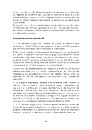 s’inicia durant la tramitació d’un procediment sancionador, el centre ha 
de disposar de la confirmació expressa de l'alumne o alumna, i, si és 
menor, dels seus pares, en un escrit dirigit al director o a la directora del 
centre on consti l’opció per la mediació i la voluntat de complir l’acord 
a què s’arribi. 
En aquest cas, s’atura provisionalment el procediment sancionador, 
s’interrompen els terminis de prescripció previstos i no es poden adoptar-les 
mesures provisionals o bé se suspèn provisionalment la seva aplicació 
41 
si ja s’haguessin adoptat. 
Desenvolupament de la mediació: 
1. Si la demanda sorgeix de l’alumnat, el procés de mediació serà 
gestionat, a petició d’aquest, per persones de la comunitat educativa 
prèviament acreditades com a mediadors o mediadores. 
2. Si el procés s’inicia per l’acceptació de l’oferiment de mediació fet 
pel centre, el director o la directora ha de proposar, en el termini màxim 
de dos dies hàbils, una persona mediadora, d' entre els pares, mares, 
personal docent i personal d’administració i serveis del centre, que 
disposin de formació adequada per conduir el procés de mediació 
d’acord amb els principis en que es basa la mediació. 
3. El director o la directora també pot designar un alumne o una alumna 
perquè col·labori amb la persona mediadora en les funcions de 
mediació si ho considera convenient per facilitar l’acord entre els 
implicats. En tot cas, l’acceptació de l'alumne o de l’alumna és 
voluntària. 
4. La persona mediadora, després d’entrevistar-se amb l'alumne o 
l’alumna, s'ha de posar en contacte amb la persona perjudicada per 
exposar-li la manifestació favorable de l'alumne o de l’alumna de 
resoldre el conflicte per la via de la mediació i per escoltar la seva 
opinió pel que fa al cas. Quan s’hagin produït danys a les instal·lacions o 
al material dels centres educatius o s’hagi sostret aquest material, el 
director o la directora del centre o la persona en qui delegui ha 
d’actuar en el procés de mediació en representació del centre. 
5. Si la persona perjudicada accepta participar en el procés de 
mediació, la persona mediadora ha de convocar una trobada de les 
persones implicades en el conflicte per concretar l’acord de mediació 
amb els pactes de conciliació i/o de reparació a què vulguin arribar. 
 