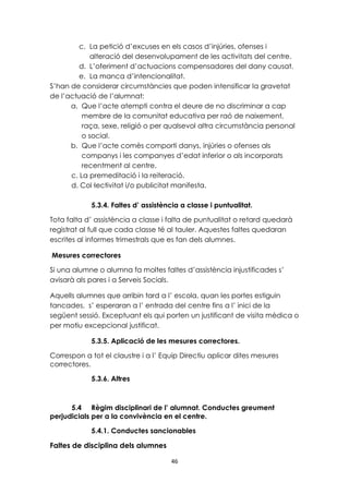 c. La petició d’excuses en els casos d’injúries, ofenses i 
alteració del desenvolupament de les activitats del centre. 
d. L’oferiment d’actuacions compensadores del dany causat. 
e. La manca d’intencionalitat. 
S’han de considerar circumstàncies que poden intensificar la gravetat 
de l’actuació de l’alumnat: 
a. Que l’acte atempti contra el deure de no discriminar a cap 
membre de la comunitat educativa per raó de naixement, 
raça, sexe, religió o per qualsevol altra circumstància personal 
o social. 
b. Que l’acte comès comporti danys, injúries o ofenses als 
companys i les companyes d’edat inferior o als incorporats 
recentment al centre. 
c. La premeditació i la reiteració. 
d. Col·lectivitat i/o publicitat manifesta. 
5.3.4. Faltes d’ assistència a classe i puntualitat. 
Tota falta d’ assistència a classe i falta de puntualitat o retard quedarà 
registrat al full que cada classe té al tauler. Aquestes faltes quedaran 
escrites al informes trimestrals que es fan dels alumnes. 
Mesures correctores 
Si una alumne o alumna fa moltes faltes d’assistència injustificades s’ 
avisarà als pares i a Serveis Socials. 
Aquells alumnes que arribin tard a l’ escola, quan les portes estiguin 
tancades, s’ esperaran a l’ entrada del centre fins a l’ inici de la 
següent sessió. Exceptuant els qui porten un justificant de visita mèdica o 
per motiu excepcional justificat. 
5.3.5. Aplicació de les mesures correctores. 
Correspon a tot el claustre i a l’ Equip Directiu aplicar dites mesures 
correctores. 
46 
5.3.6. Altres 
5.4 Règim disciplinari de l’ alumnat. Conductes greument 
perjudicials per a la convivència en el centre. 
5.4.1. Conductes sancionables 
Faltes de disciplina dels alumnes 
 