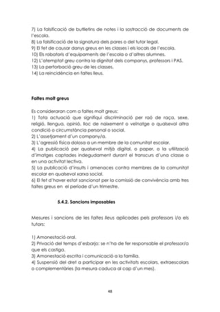 7) La falsificació de butlletins de notes i la sostracció de documents de 
l’escola. 
8) La falsificació de la signatura dels pares o del tutor legal. 
9) El fet de causar danys greus en les classes i els locals de l’escola. 
10) Els robatoris d’equipaments de l’escola o d’altres alumnes. 
12) L’atemptat greu contra la dignitat dels companys, professors i PAS. 
13) La pertorbació greu de les classes. 
14) La reincidència en faltes lleus. 
48 
Faltes molt greus 
Es consideraran com a faltes molt greus: 
1) Tota actuació que signifiqui discriminació per raó de raça, sexe, 
religió, llengua, opinió, lloc de naixement o veïnatge o qualsevol altra 
condició o circumstància personal o social. 
2) L’assetjament d’un company/a. 
3) L’agressió física dolosa a un membre de la comunitat escolar. 
4) La publicació per qualsevol mitjà digital, o paper, o la utilització 
d’imatges captades indegudament durant el transcurs d’una classe o 
en una activitat lectiva. 
5) La publicació d’insults i amenaces contra membres de la comunitat 
escolar en qualsevol xarxa social. 
6) El fet d’haver estat sancionat per la comissió de convivència amb tres 
faltes greus en el període d’un trimestre. 
5.4.2. Sancions imposables 
Mesures i sancions de les faltes lleus aplicades pels professors i/o els 
tutors: 
1) Amonestació oral. 
2) Privació del temps d’esbarjo: se n’ha de fer responsable el professor/a 
que els castiga. 
3) Amonestació escrita i comunicació a la família. 
4) Suspensió del dret a participar en les activitats escolars, extraescolars 
o complementàries (la mesura caduca al cap d’un mes). 
 