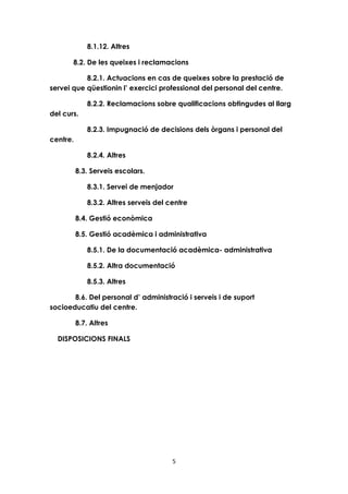 5 
8.1.12. Altres 
8.2. De les queixes i reclamacions 
8.2.1. Actuacions en cas de queixes sobre la prestació de 
servei que qüestionin l’ exercici professional del personal del centre. 
8.2.2. Reclamacions sobre qualificacions obtingudes al llarg 
del curs. 
8.2.3. Impugnació de decisions dels òrgans i personal del 
centre. 
8.2.4. Altres 
8.3. Serveis escolars. 
8.3.1. Servei de menjador 
8.3.2. Altres serveis del centre 
8.4. Gestió econòmica 
8.5. Gestió acadèmica i administrativa 
8.5.1. De la documentació acadèmica- administrativa 
8.5.2. Altra documentació 
8.5.3. Altres 
8.6. Del personal d’ administració i serveis i de suport 
socioeducatiu del centre. 
8.7. Altres 
DISPOSICIONS FINALS 
 