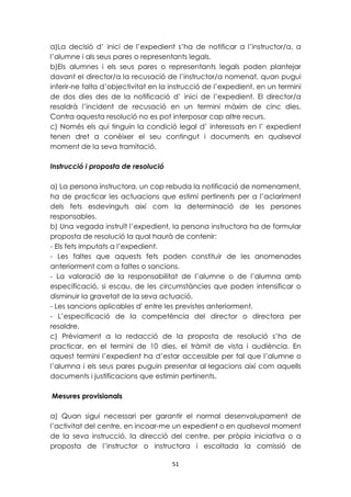 a)La decisió d’ inici de l’expedient s’ha de notificar a l’instructor/a, a 
l’alumne i als seus pares o representants legals. 
b)Els alumnes i els seus pares o representants legals poden plantejar 
davant el director/a la recusació de l’instructor/a nomenat, quan pugui 
inferir-ne falta d’objectivitat en la instrucció de l’expedient, en un termini 
de dos dies des de la notificació d’ inici de l’expedient. El director/a 
resoldrà l’incident de recusació en un termini màxim de cinc dies. 
Contra aquesta resolució no es pot interposar cap altre recurs. 
c) Només els qui tinguin la condició legal d’ interessats en l’ expedient 
tenen dret a conèixer el seu contingut i documents en qualsevol 
moment de la seva tramitació. 
51 
Instrucció i proposta de resolució 
a) La persona instructora, un cop rebuda la notificació de nomenament, 
ha de practicar les actuacions que estimi pertinents per a l’aclariment 
dels fets esdevinguts així com la determinació de les persones 
responsables. 
b) Una vegada instruït l’expedient, la persona instructora ha de formular 
proposta de resolució la qual haurà de contenir: 
- Els fets imputats a l’expedient. 
- Les faltes que aquests fets poden constituir de les anomenades 
anteriorment com a faltes o sancions. 
- La valoració de la responsabilitat de l’alumne o de l’alumna amb 
especificació, si escau, de les circumstàncies que poden intensificar o 
disminuir la gravetat de la seva actuació. 
- Les sancions aplicables d' entre les previstes anteriorment. 
- L’especificació de la competència del director o directora per 
resoldre. 
c) Prèviament a la redacció de la proposta de resolució s’ha de 
practicar, en el termini de 10 dies, el tràmit de vista i audiència. En 
aquest termini l’expedient ha d’estar accessible per tal que l’alumne o 
l’alumna i els seus pares puguin presentar al·legacions així com aquells 
documents i justificacions que estimin pertinents. 
Mesures provisionals 
a) Quan sigui necessari per garantir el normal desenvolupament de 
l’activitat del centre, en incoar-me un expedient o en qualsevol moment 
de la seva instrucció, la direcció del centre, per pròpia iniciativa o a 
proposta de l’instructor o instructora i escoltada la comissió de 
 