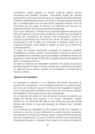 convivència, podrà adoptar la decisió d’aplicar alguna mesura 
provisional amb finalitats cautelars i educatives. Poden ser mesures 
provisionals el canvi provisional de grup, la suspensió provisional del dret 
d’assistir a determinades classes o activitats o del dret d’assistir al centre 
per un període màxim de cinc dies lectius. Aquestes mesures s’han de 
comunicar als seus pares. El director o la directora pot revocar, en 
qualsevol moment, les mesures provisionals adoptades. 
b) En casos molt greus, i després d’una valoració objectiva dels fets per 
part de l’instructor o la instructora, el director o la directora, escoltada la 
comissió de convivència, de manera molt excepcional i tenint en 
compte la pertorbació de l’activitat del centre, els danys causats i la 
transcendència de la falta, pot prolongar el període màxim de la 
suspensió temporal, sense arribar a superar en cap cas el termini de 
quinze dies lectius. 
c) Quan les mesures provisionals comportin la suspensió temporal 
d’assistència al centre, el tutor o tutora lliurarà a l’alumne o alumna un 
pla detallat de les activitats que ha de realitzar i establirà les formes de 
seguiment i control durant els dies de no assistència per tal de garantir el 
dret a l’avaluació contínua. 
d) Quan la resolució de l’expedient comporti una sanció de privació 
temporal del dret d’assistir al centre, els dies de no assistència complerts 
en aplicació de la mesura cautelar es consideraran a compte de la 
sanció a complir. 
52 
Resolució de l’expedient 
a) Correspon al director o a la directora del centre, escoltada la 
comissió de convivència i ,si ho considera necessari- el consell escolar, 
en el cas de conductes que en la instrucció de l’expedient s’apreciïn 
com a molt greument contràries a les normes de convivència, resoldre 
els expedients i imposar les sancions que correspongui. 
b) La direcció del centre ha de comunicar als pares la decisió que 
adopti als efectes que aquests, si ho creuen convenient, puguin 
sol·licitar en un termini de tres dies la seva revisió per part del consell 
escolar del centre, el qual pot proposar les mesures que consideri 
oportunes. 
c) La resolució de l’expedient ha de contenir els fets que s’imputen a 
l’alumne o alumna, la seva tipificació en relació amb les conductes 
enumerades i la sanció que s’imposa. Quan s’hagi sol·licitat la revisió per 
part del consell escolar, cal que la resolució esmenti si el consell escolar 
ha proposat mesures i si aquestes s’han tingut en compte a la resolució 
 