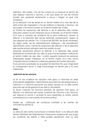 definitiva. Així mateix, s’ha de fer constar en la resolució el termini de 
què disposa l’alumne o alumna, o els seus pares en cas de minoria 
d’edat, per presentar reclamació o recurs i l’òrgan al qual s’ha 
d’adreçar. 
d) La resolució s’ha de dictar en un termini màxim d’un mes des de la 
data d’inici de l’expedient i s’ha de notificar a l’alumne o alumna, i als 
seus pares, si és menor d’edat, en el termini màxim de 10 dies. 
e) Contra les resolucions del director o de la directora dels centres 
educatius públics es pot interposar recurs d’alçada, en el termini màxim 
d’un mes a comptar de l’endemà de la seva notificació, davant el 
director o la directora dels serveis territorials corresponents, segons el 
que disposen els articles 114 i 115 de la Llei 30/1992, de 26 de novembre, 
de règim jurídic de les administracions públiques i del procediment 
administratiu comú. Contra les resolucions del director o de la directora 
dels centres privats sostinguts amb fons públics es pot 
presentar reclamació davant el director o la directora dels serveis 
territorials en el termini de cinc dies, la qual s’ha de resoldre i notificar en 
el termini màxim de deu dies, i contra aquesta resolució les persones 
interessades poden interposar, en el termini màxim d’un mes, recurs 
d’alçada davant el director o directora general de Centres Educatius. 
f) Les sancions acordades no es poden fer efectives fins que s’hagi resolt 
el corresponent recurs o hagi transcorregut el termini per a la seva 
interposició. 
53 
Aplicació de les sancions 
a) En el cas d’aplicar les sancions molt greus a l’alumnat en edat 
d’escolaritat obligatòria, l’administració educativa ha de proporcionar a 
l’alumne o a l’alumna sancionat una plaça escolar en un altre centre 
educatiu per tal de garantir el seu dret a l’escolaritat. 
b) Quan s’imposin les sancions previstes als apartats molt greus, el 
director o la directora del centre, a petició de l’alumne o de l’alumna, 
pot aixecar la sanció o acordar la seva readmissió al centre, prèvia 
constatació d’un canvi positiu en la seva actitud. 
Model de notificació de conducta contrària a les normes de 
convivència (Annex 5) 
Altres 
La direcció del centre comunicarà al ministeri fiscal i a la direcció dels 
Serveis Territorials del Departament d’educació qualsevol fet que pugui 
ser constitutiu de delicte o falta punible penalment. Això no serà 
 