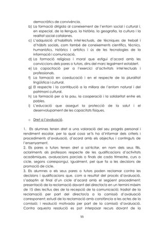 democràtics de convivència. 
b) La formació dirigida al coneixement de l’entorn social i cultural i, 
en especial, de la llengua, la història, la geografia, la cultura i la 
realitat social catalanes. 
c) L’adquisició d’habilitats intel·lectuals, de tècniques de treball i 
d’hàbits socials, com també de coneixements científics, tècnics, 
humanístics, històrics i artístics i ús de les tecnologies de la 
informació i comunicació. 
d) La formació religiosa i moral que estigui d’acord amb les 
conviccions dels pares o tutors, dins del marc legalment establert. 
e) La capacitació per a l’exercici d’activitats intel·lectuals i 
55 
professionals. 
f) La formació en coeducació i en el respecte de la pluralitat 
lingüística i cultural. 
g) El respecte i la contribució a la millora de l’entorn natural i del 
patrimoni cultural. 
h) La formació per a la pau, la cooperació i la solidaritat entre els 
pobles. 
i) L’educació que asseguri la protecció de la salut i el 
desenvolupament de les capacitats físiques. 
o Dret a l’avaluació. 
1. Els alumnes tenen dret a una valoració del seu progrés personal i 
rendiment escolar, per la qual cosa se’ls ha d’informar dels criteris i 
procediments d’avaluació, d’acord amb els objectius i continguts de 
l’ensenyament. 
2. Els pares o tutors tenen dret a sol·licitar, en nom dels seus fills, 
aclariments als professors respecte de les qualificacions d’activitats 
acadèmiques, avaluacions parcials o finals de cada trimestre, curs o 
cicle, segons correspongui. Igualment, pel que fa a les decisions de 
promoció de cicle. 
3. Els alumnes o els seus pares o tutors poden reclamar contra les 
decisions i qualificacions que, com a resultat del procés d’avaluació, 
s’adoptin al final d’un cicle d’acord amb el següent procediment: 
presentació de la reclamació davant del director/a en un termini màxim 
de 15 dies lectius des de la recepció de la comunicació; trasllat de la 
reclamació per part del director/a a la comissió d’avaluació 
corresponent; estudi de la reclamació amb constància a les actes de la 
comissió; i resolució motivada per part de la comissió d’avaluació. 
Contra aquesta resolució es pot interposar recurs davant de la 
 