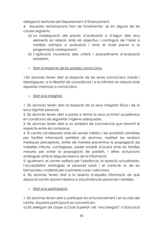 delegació territorial del Departament d’Ensenyament. 
4. Aquestes reclamacions han de fonamentar- se en alguna de les 
causes següents: 
a) La inadequació del procés d’avaluació o d’algun dels seus 
elements en relació amb els objectius i continguts de l’àrea o 
matèria sotmesa a avaluació i amb el nivell previst a la 
programació corresponent. 
b) L’aplicació incorrecta dels criteris i procediments d’avaluació 
56 
establerts. 
o Dret al respecte de les pròpies conviccions. 
1.Els alumnes tenen dret al respecte de les seves conviccions morals i 
ideològiques, a la llibertat de consciència i a la intimitat en relació amb 
aquestes creences o conviccions. 
o Dret a la integritat. 
1. Els alumnes tenen dret al respecte de la seva integritat física i de la 
seva dignitat personal. 
2. Els alumnes tenen dret a portar a terme la seva activitat acadèmica 
en condicions de seguretat i higiene adequades. 
3. Els alumnes tenen dret a un ambient de convivència que fomenti el 
respecte entre els companys. 
4. El centre col·laborarà amb els serveis mèdics i les autoritats sanitàries 
per facilitar informació sanitària als alumnes, realitzar les revisions 
mèdiques preceptives, evitar de manera preventiva la propagació de 
malalties infecto- contagioses, poder establir d’acord amb les famílies 
mesures per evitar la propagació de paràsits, i altres actuacions 
anàlogues amb la deguda reserva de la informació. 
5. Igualment, el centre vetllarà per l’existència, la dotació actualitzada, 
l’accessibilitat restringida al personal adult i el correcte ús de les 
farmacioles i material per a primeres cures i atencions. 
6. Els alumnes tenen dret a la reserva d’aquella informació de què 
disposi el centre docent relativa a circumstàncies personals i familiars. 
o Dret a la participació. 
1. Els alumnes tenen dret a participar en el funcionament i en la vida del 
centre. Aquesta participació es concreta en: 
a) Els delegats de classe a Cicle Superior i els “encarregats” a Educació 
 