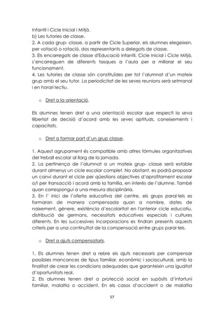 Infantil i Cicle Inicial i Mitjà. 
b) Les tutories de classe. 
2. A cada grup- classe, a partir de Cicle Superior, els alumnes elegeixen, 
per votació o rotació, dos representants o delegats de classe. 
3. Els encarregats de classe d'Educació Infantil, Cicle Inicial i Cicle Mitjà, 
s’encarreguen de diferents tasques a l’aula per a millorar el seu 
funcionament. 
4. Les tutories de classe són constituïdes per tot l’alumnat d’un mateix 
grup amb el seu tutor. La periodicitat de les seves reunions serà setmanal 
i en horari lectiu. 
57 
o Dret a la orientació. 
Els alumnes tenen dret a una orientació escolar que respecti la seva 
llibertat de decisió d’acord amb les seves aptituds, coneixements i 
capacitats. 
o Dret a formar part d’un grup classe. 
1. Aquest agrupament és compatible amb altres fórmules organitzatives 
del treball escolar al llarg de la jornada. 
2. La pertinença de l’alumnat a un mateix grup- classe serà estable 
durant almenys un cicle escolar complet. No obstant, es podrà proposar 
un canvi durant el cicle per qüestions objectives d’aprofitament escolar 
o/i per transacció i acord amb la família, en interès de l’alumne. També 
quan correspongui a una mesura disciplinària. 
3. En l’ inici de l’oferta educativa del centre, els grups paral·lels es 
formaran de manera compensada quan a nombre, dates de 
naixement, gènere, existència d’escolaritat en l'anterior cicle educatiu, 
distribució de germans, necessitats educatives especials i cultures 
diferents. En les successives incorporacions es tindran presents aquests 
criteris per a una continuïtat de la compensació entre grups paral·lels. 
o Dret a ajuts compensatoris. 
1. Els alumnes tenen dret a rebre els ajuts necessaris per compensar 
possibles mancances de tipus familiar, econòmic i sociocultural, amb la 
finalitat de crear les condicions adequades que garanteixin una igualtat 
d’oportunitats real. 
2. Els alumnes tenen dret a protecció social en supòsits d’infortuni 
familiar, malaltia o accident. En els casos d’accident o de malaltia 
 