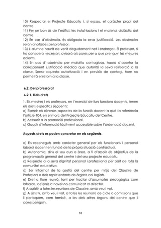 10) Respectar el Projecte Educatiu i, si escau, el caràcter propi del 
centre. 
11) Fer un bon ús de l’edifici, les instal·lacions i el material didàctic del 
centre. 
12) En cas d’absència, és obligada la seva justificació. Les absències 
seran anotades pel professor. 
13) L’alumne haurà de venir degudament net i endreçat. El professor, si 
ho considera necessari, avisarà als pares per a que prenguin les mesures 
adients. 
14) En cas d' absència per malaltia contagiosa, haurà d’aportar la 
corresponent justificació mèdica que autoritzi la seva reinserció a la 
classe. Sense aquesta autorització i en previsió de contagi, hom no 
permetrà el retorn a la classe. 
6.2. Del professorat 
6.2.1. Dels drets 
1. Els mestres i els professors, en l’exercici de llurs funcions docents, tenen 
els drets específics següents: 
a) Exercir els diversos aspectes de la funció docent a què fa referència 
l’article 104, en el marc del Projecte Educatiu del Centre. 
b) Accedir a la promoció professional. 
c) Gaudir d’informació fàcilment accessible sobre l’ordenació docent. 
Aquests drets es poden concretar en els següents: 
a) Els reconeguts amb caràcter general per als funcionaris i personal 
laboral docent en funció de la pròpia situació contractual. 
b) Autonomia, dins el seu curs o àrea, a fi d’assolir els objectius de la 
programació general del centre i del seu projecte educatiu. 
c) Respecte a la seva dignitat personal i professional per part de tota la 
comunitat educativa. 
d) Ser informat de la gestió del centre per mitjà del Claustre de 
Professors o dels representants als òrgans col·legiats. 
e) Dret a lliure reunió, tant per tractar d’assumptes pedagògics com 
laborals, després d’haver-ho comunicat al director. 
f) A assistir a totes les reunions de Claustre, amb veu i vot. 
g) A assistir, amb veu i vot, a totes les reunions de cicle o comissions que 
li pertoquen, com també‚ a les dels altres òrgans del centre que li 
corresponguin. 
59 
 