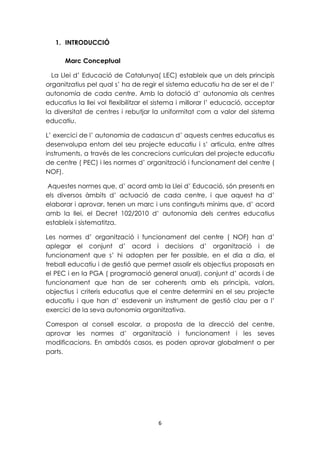 6 
1. INTRODUCCIÓ 
Marc Conceptual 
La Llei d’ Educació de Catalunya( LEC) estableix que un dels principis 
organitzatius pel qual s’ ha de regir el sistema educatiu ha de ser el de l’ 
autonomia de cada centre. Amb la dotació d’ autonomia als centres 
educatius la llei vol flexibilitzar el sistema i millorar l’ educació, acceptar 
la diversitat de centres i rebutjar la uniformitat com a valor del sistema 
educatiu. 
L’ exercici de l’ autonomia de cadascun d’ aquests centres educatius es 
desenvolupa entorn del seu projecte educatiu i s’ articula, entre altres 
instruments, a través de les concrecions curriculars del projecte educatiu 
de centre ( PEC) i les normes d’ organització i funcionament del centre ( 
NOF). 
Aquestes normes que, d’ acord amb la Llei d’ Educació, són presents en 
els diversos àmbits d’ actuació de cada centre, i que aquest ha d’ 
elaborar i aprovar, tenen un marc i uns continguts mínims que, d’ acord 
amb la llei, el Decret 102/2010 d’ autonomia dels centres educatius 
estableix i sistematitza. 
Les normes d’ organització i funcionament del centre ( NOF) han d’ 
aplegar el conjunt d’ acord i decisions d’ organització i de 
funcionament que s’ hi adopten per fer possible, en el dia a dia, el 
treball educatiu i de gestió que permet assolir els objectius proposats en 
el PEC i en la PGA ( programació general anual), conjunt d’ acords i de 
funcionament que han de ser coherents amb els principis, valors, 
objectius i criteris educatius que el centre determini en el seu projecte 
educatiu i que han d’ esdevenir un instrument de gestió clau per a l’ 
exercici de la seva autonomia organitzativa. 
Correspon al consell escolar, a proposta de la direcció del centre, 
aprovar les normes d’ organització i funcionament i les seves 
modificacions. En ambdós casos, es poden aprovar globalment o per 
parts. 
 