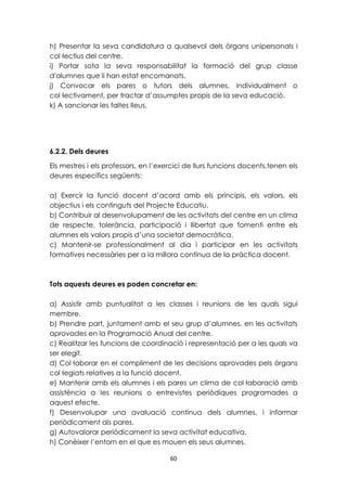 h) Presentar la seva candidatura a qualsevol dels òrgans unipersonals i 
col·lectius del centre. 
i) Portar sota la seva responsabilitat la formació del grup classe 
d'alumnes que li han estat encomanats. 
j) Convocar els pares o tutors dels alumnes, individualment o 
col·lectivament, per tractar d’assumptes propis de la seva educació. 
k) A sancionar les faltes lleus. 
6.2.2. Dels deures 
Els mestres i els professors, en l’exercici de llurs funcions docents,tenen els 
deures específics següents: 
a) Exercir la funció docent d’acord amb els principis, els valors, els 
objectius i els continguts del Projecte Educatiu. 
b) Contribuir al desenvolupament de les activitats del centre en un clima 
de respecte, tolerància, participació i llibertat que fomenti entre els 
alumnes els valors propis d’una societat democràtica. 
c) Mantenir-se professionalment al dia i participar en les activitats 
formatives necessàries per a la millora contínua de la pràctica docent. 
Tots aquests deures es poden concretar en: 
a) Assistir amb puntualitat a les classes i reunions de les quals sigui 
membre. 
b) Prendre part, juntament amb el seu grup d’alumnes, en les activitats 
aprovades en la Programació Anual del centre. 
c) Realitzar les funcions de coordinació i representació per a les quals va 
ser elegit. 
d) Col·laborar en el compliment de les decisions aprovades pels òrgans 
col·legiats relatives a la funció docent. 
e) Mantenir amb els alumnes i els pares un clima de col·laboració amb 
assistència a les reunions o entrevistes periòdiques programades a 
aquest efecte. 
f) Desenvolupar una avaluació contínua dels alumnes, i informar 
periòdicament als pares. 
g) Autovalorar periòdicament la seva activitat educativa. 
h) Conèixer l’entorn en el que es mouen els seus alumnes. 
60 
 