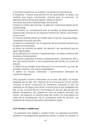 i) Controlar l’assistència, puntualitat i comportament dels alumnes. 
j) Programar i impartir ensenyament en les especialitats, les àrees i les 
matèries que tinguin encomanats, d’acord amb el currículum, en 
aplicació de les normes que regulen l’atribució docent. 
k) Avaluar el procés d’aprenentatge dels alumnes. 
l) Exercir la tutoria dels alumnes i la direcció i l’orientació global de llur 
aprenentatge. 
m) Contribuir, en col·laboració amb les famílies, al desenvolupament 
personal dels alumnes en els aspectes intel·lectual, afectiu, psicomotor, 
social i moral. 
n) Informar periòdicament les famílies sobre el procés d’aprenentatge i 
cooperaren el procés educatiu. 
o) Exercir la coordinació i fer el seguiment de les activitats escolars que 
els siguin encomanades. 
p) Exercir les activitats de gestió, de direcció i de coordinació que els 
siguin adjudicades. 
q) Col·laborar en la recerca, l’experimentació i la millora contínua dels 
processos d’ensenyament. 
r) Promoure i organitzar activitats complementàries, i participar-hi, dins o 
fora del recinte escolar, si són programades pel Centre, en acord de 
claustre. 
s) Utilitzar les tecnologies de la informació i la comunicació, que han de 
conèixer i dominar com a eina metodològica. 
t) Aplicar les mesures correctores i sancionadores derivades de 
conductes irregulars. 
Totes aquestes funcions s’exerceixen en el marc dels drets i els deures 
establerts per les lleis. Així, l’exercici de la funció docent en els centres 
vinculats al Servei d’educació de Catalunya comporta el dret de 
participar en els òrgans del centre, d’acord amb el que estableixen les 
lleis. A més, la funció docent s’ha d’exercir en el marc dels principis de 
llibertat acadèmica, de coherència amb el projecte educatiu del 
centre i de respecte al caràcter propi del centre i ha d’incorporar els 
valors de la col·laboració, de la coordinació entre els docents i els 
professionals d’atenció educativa i del treball en equip. 
61 
6.2.3. Permisos i substitucions 
· El professorat està obligat a complir l’horari i el calendari d’activitats 
establert en la programació general del centre i a assistir als claustres, a 
 