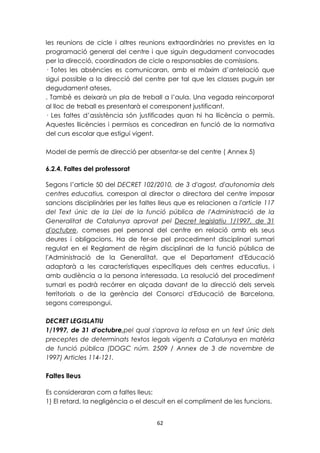 les reunions de cicle i altres reunions extraordinàries no previstes en la 
programació general del centre i que siguin degudament convocades 
per la direcció, coordinadors de cicle o responsables de comissions. 
· Totes les absències es comunicaran, amb el màxim d’antelació que 
sigui possible a la direcció del centre per tal que les classes puguin ser 
degudament ateses. 
. També es deixarà un pla de treball a l’aula. Una vegada reincorporat 
al lloc de treball es presentarà el corresponent justificant. 
· Les faltes d’assistència són justificades quan hi ha llicència o permís. 
Aquestes llicències i permisos es concediran en funció de la normativa 
del curs escolar que estigui vigent. 
Model de permís de direcció per absentar-se del centre ( Annex 5) 
62 
6.2.4. Faltes del professorat 
Segons l’article 50 del DECRET 102/2010, de 3 d'agost, d'autonomia dels 
centres educatius, correspon al director o directora del centre imposar 
sancions disciplinàries per les faltes lleus que es relacionen a l'article 117 
del Text únic de la Llei de la funció pública de l'Administració de la 
Generalitat de Catalunya aprovat pel Decret legislatiu 1/1997, de 31 
d'octubre, comeses pel personal del centre en relació amb els seus 
deures i obligacions. Ha de fer-se pel procediment disciplinari sumari 
regulat en el Reglament de règim disciplinari de la funció pública de 
l'Administració de la Generalitat, que el Departament d'Educació 
adaptarà a les característiques específiques dels centres educatius, i 
amb audiència a la persona interessada. La resolució del procediment 
sumari es podrà recórrer en alçada davant de la direcció dels serveis 
territorials o de la gerència del Consorci d'Educació de Barcelona, 
segons correspongui. 
DECRET LEGISLATIU 
1/1997, de 31 d'octubre,pel qual s'aprova la refosa en un text únic dels 
preceptes de determinats textos legals vigents a Catalunya en matèria 
de funció pública (DOGC núm. 2509 / Annex de 3 de novembre de 
1997) Articles 114-121. 
Faltes lleus 
Es consideraran com a faltes lleus: 
1) El retard, la negligència o el descuit en el compliment de les funcions. 
 