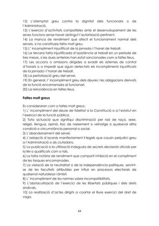 12) L’atemptat greu contra la dignitat dels funcionaris o de 
l’Administració. 
13) L’exercici d’activitats compatibles amb el desenvolupament de les 
seves funcions sense haver obtingut l’autorització pertinent. 
14) La manca de rendiment que afecti el funcionament normal dels 
serveis, si no constitueix falta molt greu. 
15) L’ incompliment injustificat de la jornada i l’horari de treball. 
16) La tercera falta injustificada d’assistència al treball en un període de 
tres mesos, si les dues anteriors han estat sancionades com a faltes lleus. 
17) Les accions o omissions dirigides a evadir els sistemes de control 
d’horaris o a impedir que siguin detectats els incompliments injustificats 
de la jornada i l’horari de treball. 
18) La pertorbació greu del servei. 
19) En general, l’ incompliment greu dels deures i les obligacions derivats 
de la funció encomanada al funcionari. 
20) La reincidència en faltes lleus. 
64 
Faltes molt greus 
Es consideraran com a faltes molt greus: 
1) L’ incompliment del deure de fidelitat a la Constitució o a l’estatut en 
l’exercici de la funció pública. 
2) Tota actuació que signifiqui discriminació per raó de raça, sexe, 
religió, llengua, opinió, lloc de naixement o veïnatge o qualsevol altra 
condició o circumstància personal o social. 
3) L’abandonament del servei. 
4) L’adopció d’acords manifestament il·legals que causin perjudici greu 
a l’Administració o als ciutadans. 
5) La publicació o la utilització indeguda de secrets declarats oficials per 
la llei o qualificats com a tals. 
6) La falta notòria de rendiment que comporti inhibició en el compliment 
de les tasques encomanades. 
7) La violació de la neutralitat o de la independència polítiques, servint-se 
de les facultats atribuïdes per influir en processos electorals de 
qualsevol naturalesa i àmbit. 
8) L’ incompliment de les normes sobre incompatibilitats. 
9) L’obstaculització de l’exercici de les llibertats públiques i dels drets 
sindicals. 
10) La realització d’actes dirigits a coartar el lliure exercici del dret de 
vaga. 
 